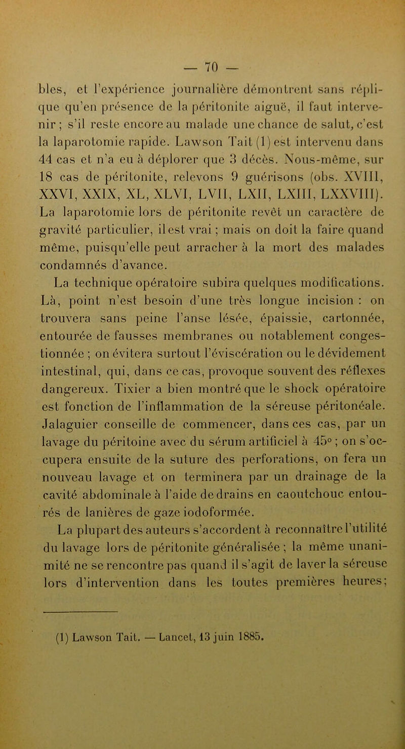blés, el l’expérience journalière démontrent sans répli- que qu’en présence de la péritonite aiguë, il faut interve- nir ; s’il reste encore au malade une chance de salut, c’est la laparotomie rapide. Lawson Fait (1) est intervenu dans 44 cas et n’a eu a déplorer que 3 décès. Nous-même, sur 18 cas de péritonite, relevons 9 guérisons (obs. XVIII, XXVI, XXIX, XL, XLVI, LVIÏ, LXII, LXIII, LXXVIII). La laparotomie lors de péritonite revêt un caractère de gravité particulier, il est vrai ; mais on doit la faire quand même, puisqu’elle peut arracher à la mort des malades condamnés d’avance. La technique opératoire subira quelques modifications. Là, point n’est besoin d’une très longue incision : on trouvera sans peine l’anse lésée, épaissie, cartonnée, entourée de fausses membranes ou notablement conges- tionnée ; on évitera surtout l’éviscération ou le dévidement intestinal, qui, dans ce cas, provoque souvent des réflexes dangereux. Tixier a bien montré que le shock opératoire est fonction de l’inflammation de la séreuse péritonéale. Jalaguier conseille de commencer, dans ces cas, par un lavage du péritoine avec du sérum artificiel à 45° ; on s’oc- cupera ensuite de la suture des perforations, on fera un nouveau lavage et on terminera par un drainage de la cavité abdominale à l’aide de drains en caoutchouc entou- rés de lanières de gaze iodoformée. La plupart des auteurs s’accordent à reconnaître l’utilité du lavage lors de péritonite généralisée ; la même unani- mité ne se rencontre pas quand il s’agit de laver la séreuse lors d’intervention dans les toutes premières heures; x (1) Lawson Tait. — Lancet, 13 juin 1885.