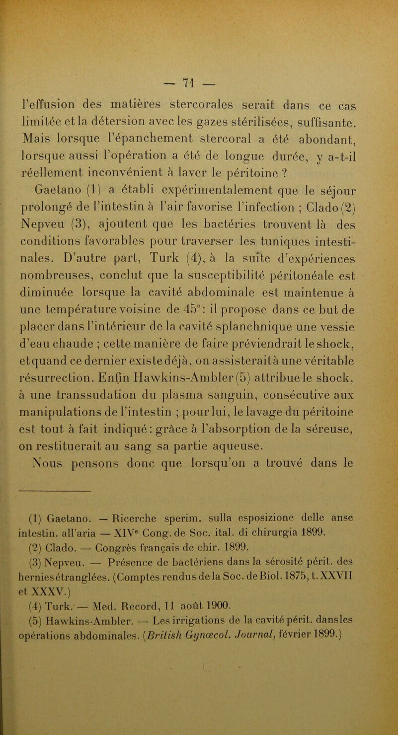l’effusion des matières stercorales serait dans ce cas limitée et la détersion avec les gazes stérilisées, suffisante. Mais lorsque l’épanchement stercoral a été abondant, lorsque aussi l’opération a été de longue durée, y a-t-il réellement inconvénient à laver le péritoine? Gaetano (1) a établi expérimentalement que le séjour prolongé de l’intestin à l’air favorise l’infection ; Clado(2) Nepveu (3), ajoutent que les bactéries trouvent là des conditions favorables pour traverser les tuniques intesti- nales. D’autre part, Turk (4), à la suite d’expériences nombreuses, conclut que la susceptibilité péritonéale est diminuée lorsque la cavité abdominale est maintenue à une température voisine de 45°: il propose dans ce but de placer dans l’intérieur de la cavité splanchnique une vessie d’eau chaude ; cette manière de faire préviendrait leshock, etquand ce dernier existe déjà, on assisteraità une véritable résurrection. Enfin Ilawkins-Ambler (5) attribue le shock, à une transsudation du plasma sanguin, consécutive aux manipulations de l’intestin ; pour lui, le lavage du péritoine est tout à fait indiqué: grâce à l’absorption de la séreuse, on restituerait au sang sa partie aqueuse. Nous pensons donc que lorsqu’on a trouvé dans le (1) Gaetano. — Ricerche sperim. sulla esposizione delle anse intestin, alfaria — XIVe Cong.de Soc. ital. di chirurgia 1899. (2) Clado. — Congrès français de chir. 1899. (3) Nepveu. — Présence de bactériens dans la sérosité périt, des hcrniesétranglées. (Comptes rendus delà Soc. de Biol. 1875, t.XXVII et XXXV.) (4) Turk. — Med. Record, 11 août 1900. (5) Hawkins-Ambler. — Les irrigations de la cavité périt, dansles opérations abdominales. (Brilish Gijnœcol. .Journal, lévrier 1899.)