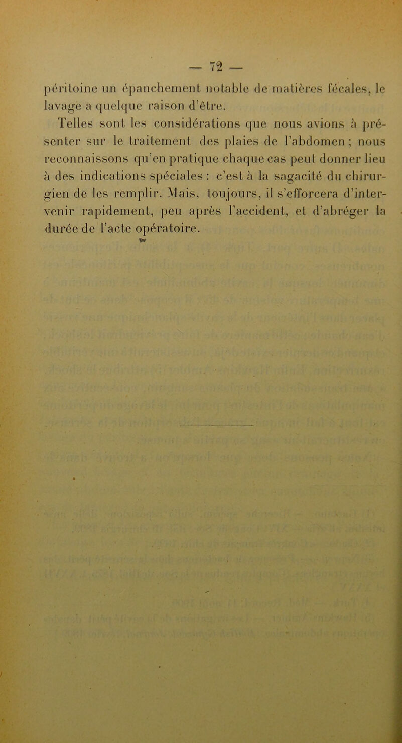 péritoine un épanchement notable de matières fécales, le lavage a quelque raison d’être. Telles sont les considérations que nous avions à pré- senter sur le traitement des plaies de l’abdomen ; nous reconnaissons qu’en pratique chaque cas peut donner lieu à des indications spéciales: c’est à la sagacité du chirur- gien de les remplir. Mais, toujours, il s’efforcera d’inter- venir rapidement, peu après l’accident, et d’abréger la durée de l’acte opératoire. w