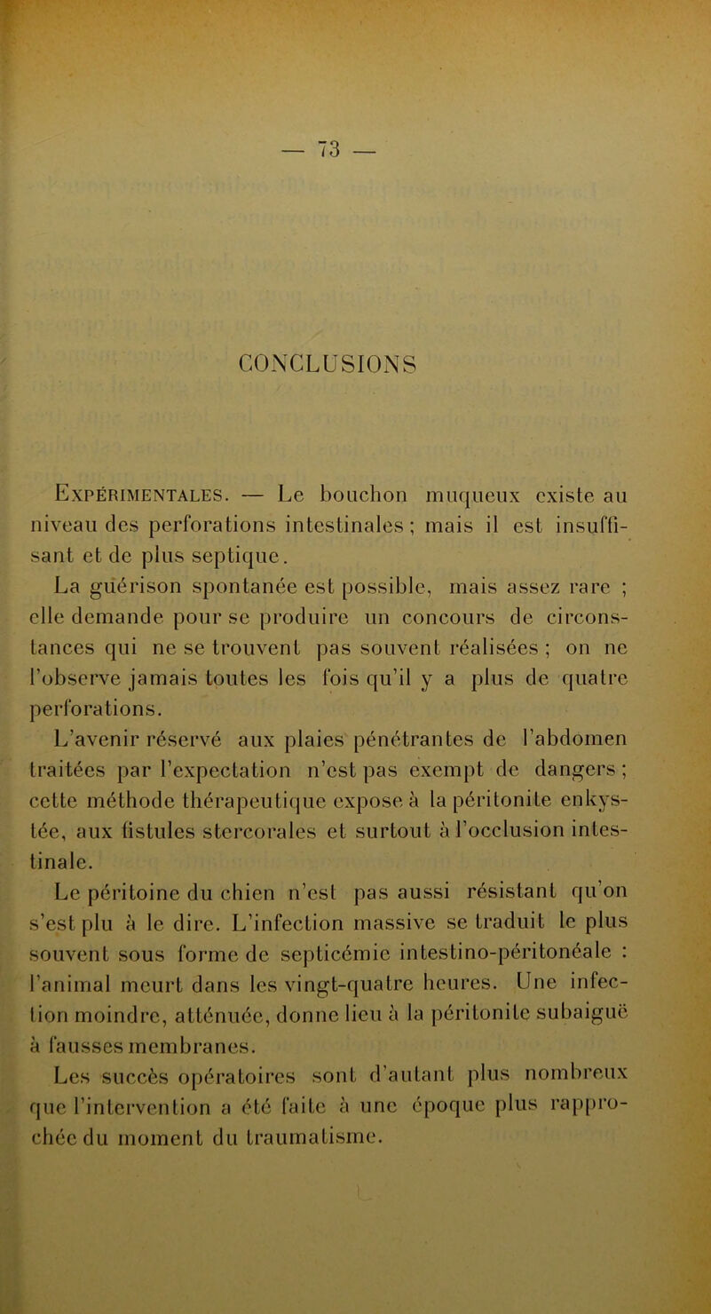 CONCLUSIONS Expérimentales. — Le bouchon muqueux existe au niveau des perforations intestinales; mais il est insuffi- sant et de plus septique. La guérison spontanée est possible, mais assez rare ; elle demande pour se produire un concours de circons- tances qui ne se trouvent pas souvent réalisées ; on ne l'observe jamais toutes les fois qu’il y a plus de quatre perforations. L’avenir réservé aux plaies pénétrantes de l’abdomen traitées par l’expectation n’est pas exempt de dangers; cette méthode thérapeutique expose à la péritonite enkys- tée, aux fistules stercorales et surtout à l’occlusion intes- tinale. Le péritoine du chien n’est pas aussi résistant qu’on s’est plu à le dire. L’infection massive se traduit le plus souvent sous forme de septicémie intestino-péritonéale : l’animal meurt dans les vingt-quatre heures. Une infec- tion moindre, atténuée, donne lieu à la péritonite subaiguë à fausses membranes. Les succès opératoires sont d’autant plus nombreux que l’intervention a été faite à une époque plus rappro- chée du moment du traumatisme.