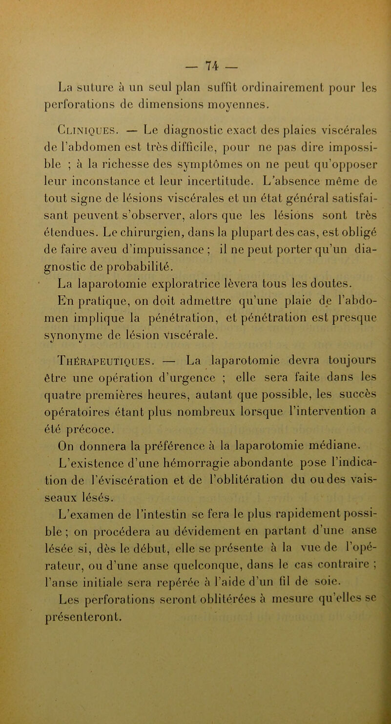 La suture à un seul plan suffit ordinairement pour les perforations de dimensions moyennes. Cliniques. — Le diagnostic exact des plaies viscérales de l’abdomen est très difficile, pour ne pas dire impossi- ble ; à la richesse des symptômes on ne peut qu’opposer leur inconstance et leur incertitude. L’absence même de tout signe de lésions viscérales et un état général satisfai- sant peuvent s’observer, alors que les lésions sont très étendues. Le chirurgien, dans la plupart des cas, est obligé de faire aveu d’impuissance ; il ne peut porter qu’un dia- gnostic de probabilité. La laparotomie exploratrice lèvera tous les doutes. En pratique, on doit admettre qu’une plaie de l’abdo- men implique la pénétration, et pénétration est presque synonyme de lésion viscérale. Thérapeutiques. — La laparotomie devra toujours être une opération d’urgence ; elle sera faite dans les quatre premières heures, autant que possible, les succès opératoires étant plus nombreux lorsque l’intervention a été précoce. On donnera la préférence à la laparotomie médiane. L’existence d’une hémorragie abondante pose l’indica- tion de l’éviscération et de l’oblitération du ou des vais- seaux lésés. L’examen de l’intestin se fera le plus rapidement possi- ble ; on procédera au dévidement en partant d’une anse lésée si, dès le début, elle se présente à la vue de l’opé- rateur, ou d’une anse quelconque, dans le cas contraire ; l’anse initiale sera repérée à l’aide d’un fil de soie. Les perforations seront oblitérées à mesure qu’elles se présenteront.
