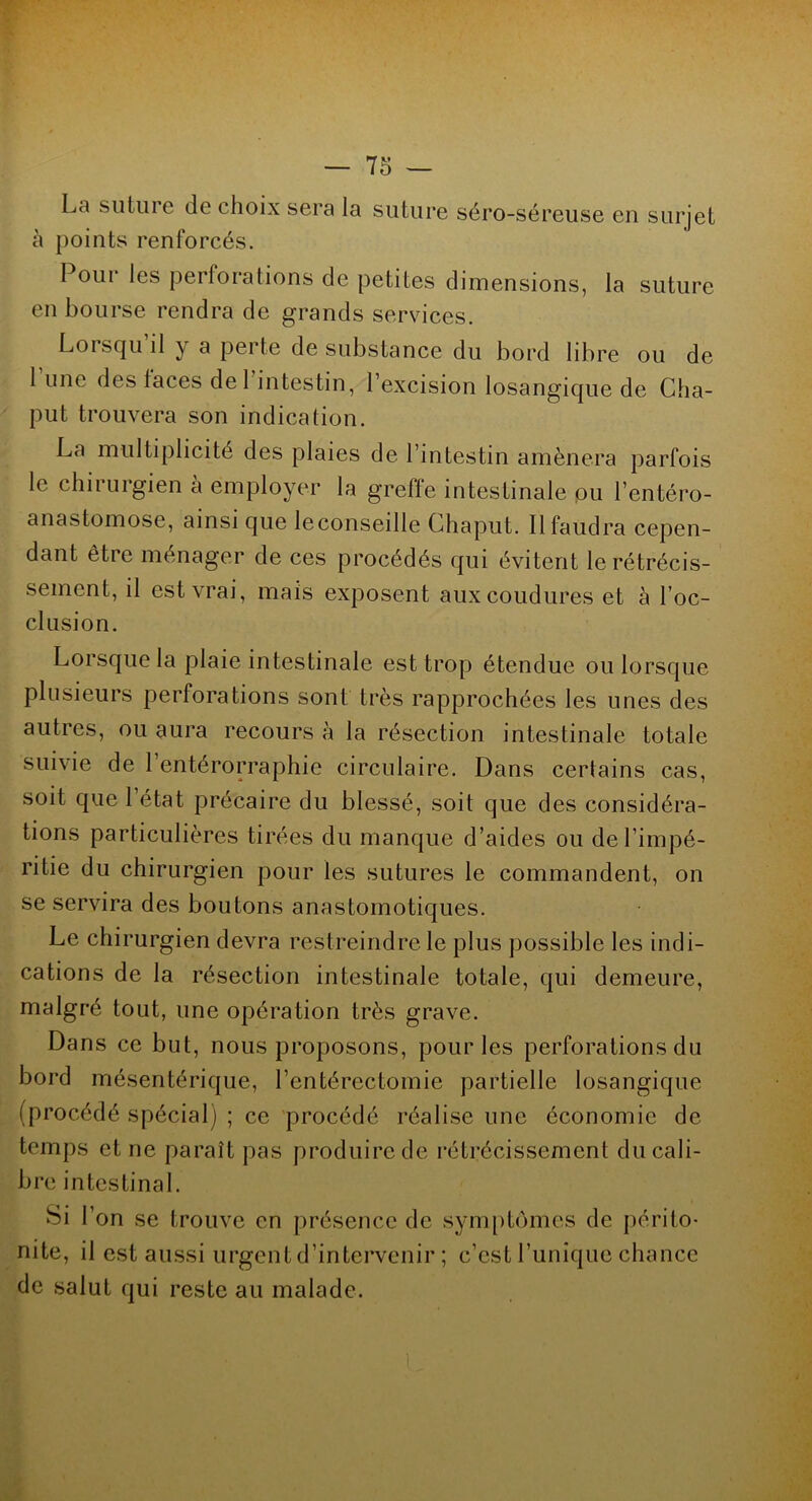 La suture de choix sera la suture séro-séreuse en surjet à points renforcés. I oui* les perforations de petites dimensions, la suture en bourse rendra de grands services. Lorsqu’il y a perte de substance du bord libre ou de l’une des faces de l'intestin, l’excision losangique de Cha- put trouvera son indication. La multiplicité des plaies de l’intestin amènera parfois le chirurgien à employer la greffe intestinale pu l’entéro- anastomose, ainsi que leconseille Chaput. Il faudra cepen- dant être ménager de ces procédés qui évitent le rétrécis- sement, il est vrai, mais exposent auxcoudures et à l’oc- clusion. Lorsque la plaie intestinale est trop étendue ou lorsque plusieurs perforations sont très rapprochées les unes des autres, ou aura recours à la résection intestinale totale suivie de 1 entérorraphie circulaire. Dans certains cas, soit que l’état précaire du blessé, soit que des considéra- tions particulières tirées du manque d’aides ou de l’impé- ritie du chirurgien pour les sutures le commandent, on se servira des boutons anastomotiques. Le chirurgien devra restreindre le plus possible les indi- cations de la résection intestinale totale, qui demeure, malgré tout, une opération très grave. Dans ce but, nous proposons, pour les perforations du bord mésentérique, l’entérectomie partielle losangique (procédé spécial) ; ce procédé réalise une économie de temps et ne paraît pas produire de rétrécissement du cali- bre intestinal. Si l’on se trouve en présence de symptômes de périto- nite, il est aussi urgent d’intervenir ; c’est Tunique chance de salut qui reste au malade.