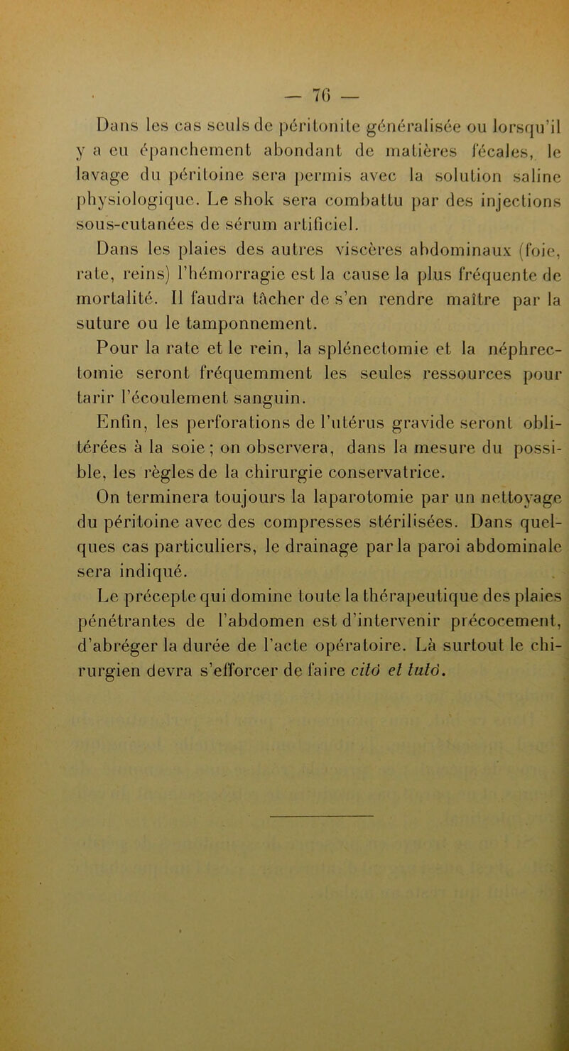 7(3 — Dans les cas seuls de péritonite généralisée ou lorsqu’il y a eu épanchement abondant de matières fécales, le lavage du péritoine sera permis avec la solution saline physiologique. Le shok sera combattu par des injections sous-cutanées de sérum artificiel. Dans les plaies des autres viscères abdominaux (foie, rate, reins) l’hémorragie est la cause la plus fréquente de mortalité. Il faudra tâcher de s’en rendre maître par la suture ou le tamponnement. Pour la rate et le rein, la splénectomie et la néphrec- tomie seront fréquemment les seules ressources pour tarir l’écoulement sanguin. Enfin, les perforations de l’utérus gravide seront obli- térées à la soie; on observera, dans la mesure du possi- ble, les règles de la chirurgie conservatrice. On terminera toujours la laparotomie par un nettoyage du péritoine avec des compresses stérilisées. Dans quel- ques cas particuliers, le drainage parla paroi abdominale sera indiqué. Le précepte qui domine toute la thérapeutique des plaies pénétrantes de l’abdomen est d’intervenir précocement, d’abréger la durée de l’acte opératoire. Là surtout le chi- rurgien devra s’efforcer de faire citô et lutô.