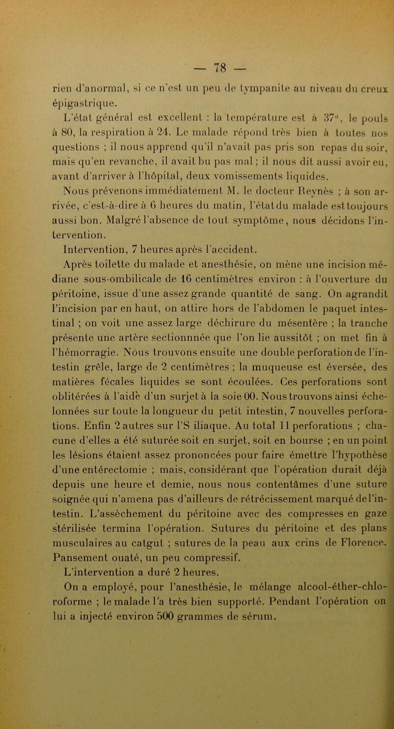 rien d’anormal, si ce n’est, un peu de tympanite au niveau du creux épigastrique. L’état général est excellent : la température est à 37°, le pouls à 80, la respiration à 24. Le malade répond très bien à toutes nos questions ; il nous apprend qu’il n’avait pas pris son repas du soir, mais qu’en revanche, il avait bu pas mal ; il nous dit aussi avoir eu, avant d’arriver à l’hôpital, deux vomissements liquides. Nous prévenons immédiatement M. le docteur Revnès ; à son ar- rivée, c’est-à-dire à 6 heures du matin, l’étatdu malade est toujours aussi bon. Malgré l’absence de tout symptôme, nous décidons l’in- tervention. Intervention, 7 heures après l’accident. Après toilette du malade et anesthésie, on mène une incision mé- diane sous-ombilicale de 16 centimètres environ : à l’ouverture du péritoine, issue d’une assez grande quantité de sang. On agrandit l’incision par en haut, on attire hors de l’abdomen le paquet intes- tinal ; on voit une assez large déchirure du mésentère ; la tranche présente une artère sectionnnée que l’on lie aussitôt ; on met fin à l’hémorragie. Nous trouvons ensuite une double perforation de l'in- testin grêle, large de 2 centimètres ; la muqueuse est éversée, des matières fécales liquides se sont écoulées. Ces perforations sont oblitérées à l’aide d’un surjet à la soie 00. Nous trouvons ainsi éche- lonnées sur toute la longueur du petit intestin, 7 nouvelles perfora- tions. Enfin 2 autres sur l’S iliaque. Au total 11 perforations ; cha- cune d’elles a été suturée soit en surjet, soit en bourse ; en un point les lésions étaient assez prononcées pour faire émettre l'hypothèse d’une entérectomie ; mais, considérant que l’opération durait déjà depuis une heure et demie, nous nous contentâmes d’une suture soignée qui n’amena pas d’ailleurs de rétrécissement marqué del’in- testin. L’assèchement du péritoine avec des compresses en gaze stérilisée termina l’opération. Sutures du péritoine et des plans musculaires au catgut ; sutures de la peau aux crins de Florence. Pansement ouaté, un peu compressif. L’intervention a duré 2 heures. On a employé, pour l’anesthésie, le mélange alcool-éther-chlo- roforme ; le malade l’a très bien supporté. Pendant l'opération on lui a injecté environ 500 grammes de sérum.