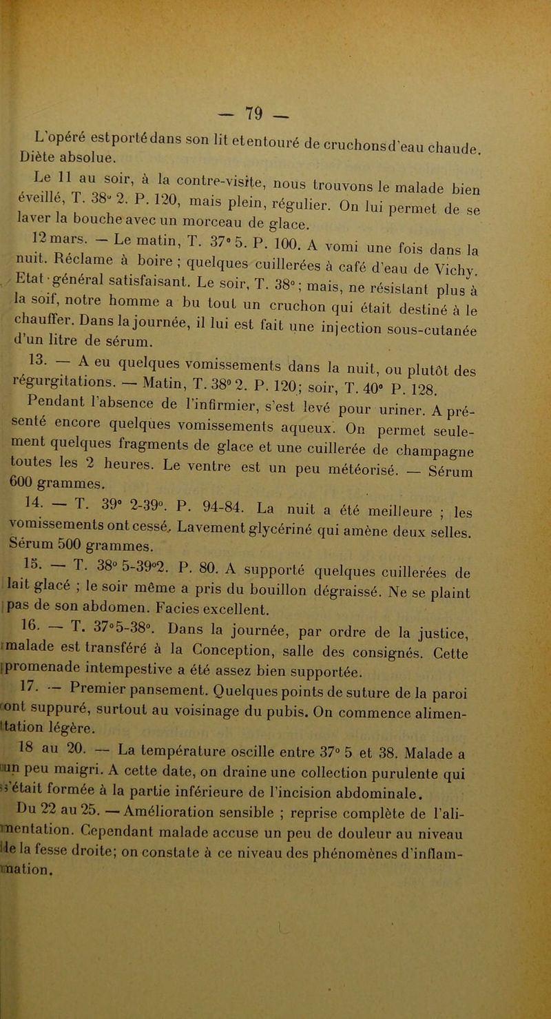 L’opéré est porté dans son lit etentouré de cruchonsd’eau chaude Diète absolue. Le II au soir, à la contre-visite, nous trouvons le malade bien éveille, T. 38- 2. P. 120, mais plein, régulier. On lui permet de se laver la bouche avec un morceau de glace. 12 mars. - Le matin, T. 37-5. P. 100. A vomi une fois dans la nuit. Reclame a boire ; quelques cuillerées à café d’eau de Vichv Etat-général satisfaisant. Le soir, T. 38-; mais, ne résistant plus à a soif, notre homme a bu tout un cruchon qui était destiné à le chauffer. Dans la journée, il lui est fait une injection sous-cutanée u un litre de sérum. 13. - A eu quelques vomissements dans la nuit, ou plutôt des régurgitations. — Matin, T. 38» 2. P. 120; soir, T. 40» P. 128. Pendant l’absence de l’infirmier, s’est levé pour uriner. A pré- senté encore quelques vomissements aqueux. On permet seule- ment quelques fragments de glace et une cuillerée de champagne toutes les 2 heures. Le ventre est un peu météorisé. — Sérum 600 grammes. 14. — T. 39° 2-39°. P. 94-84. La nuit a été meilleure ; les vomissements ont cessé. Lavement glycériné qui amène deux selles. Sérum 500 grammes. lo. — T. 38° 5-39°2. P. 80. A supporté quelques cuillerées de lait glacé ; le soir même a pris du bouillon dégraissé. Ne se plaint pas de son abdomen. Faciès excellent. 16. — T. 37°5-38°. Dans la journée, par ordre de la justice, malade est transféré à la Conception, salle des consignés. Celte (promenade intempestive a été assez bien supportée. 17. — Premier pansement. Quelques points de suture de la paroi 'Ont suppuré, surtout au voisinage du pubis. On commence alimen- ta tion légère. 18 au 20. — La température oscille entre 37° 5 et 38. Malade a üun peu maigri. A cette date, on draine une collection purulente qui ■3 formée à la partie inférieure de l’incision abdominale. Du 22 au 25. — Amélioration sensible ; reprise complète de l’ali- mentation. Cependant malade accuse un peu de douleur au niveau Me la fesse droite; on constate à ce niveau des phénomènes d’inflam- mation.