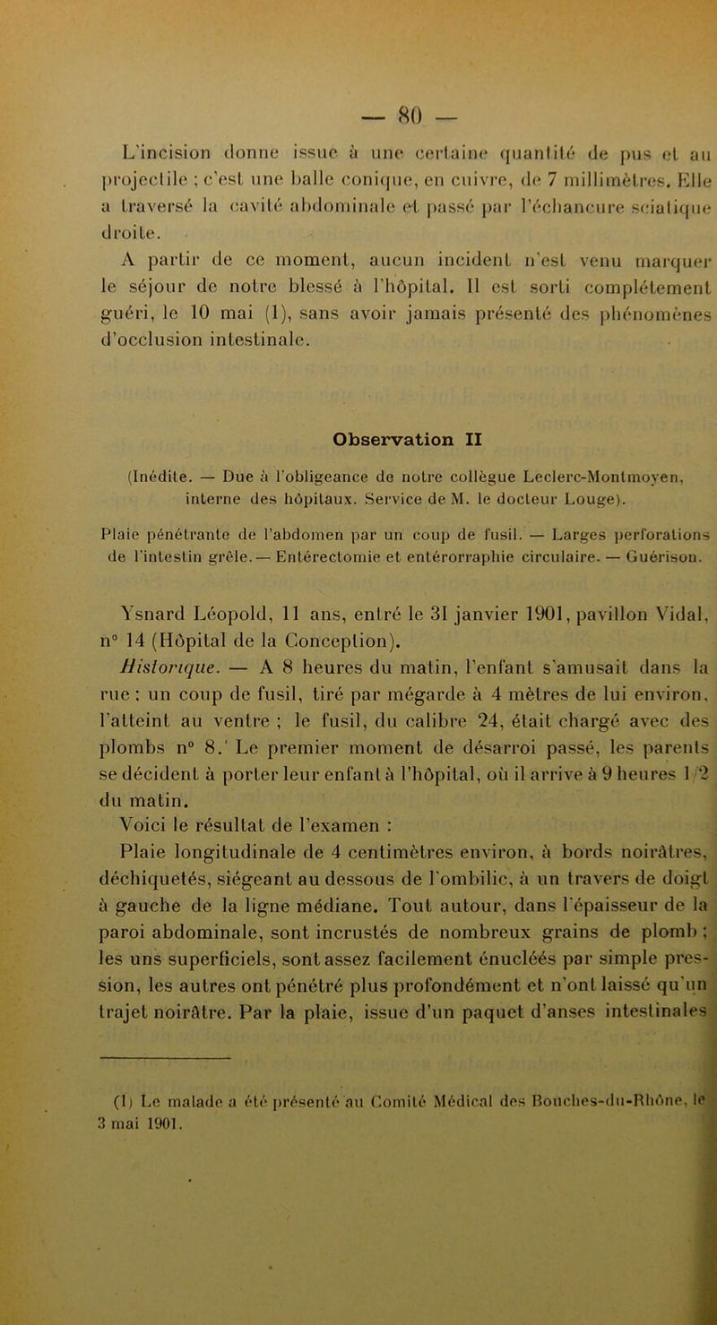 L'incision donne issue à une certaine quantité de pus et au projectile ; c'est une balle conique, en cuivre, de 7 millimètres. Elle a traversé la cavité abdominale et passé par l’écliancure sciatique droite. A partir de ce moment, aucun incident n'est venu marquer le séjour de notre blessé à l'hôpital. Il est sorti complètement guéri, le 10 mai (1), sans avoir jamais présenté des phénomènes d’occlusion intestinale. Observation II (Inédile. — Due à l’obligeance de noire collègue Leclerc-Monlmoven, interne des hôpitaux. Service de M. le docteur Louge). Plaie pénétrante de l’abdomen par un coup de fusil. — Larges perforations de l’intestin grêle.— Entérectomie et entérorraphie circulaire. — Guérison. Ysnard Léopold, 11 ans, entré le 31 janvier 1901, pavillon Vidal, n° 14 (Hôpital de la Conception). Historique. — A 8 heures du matin, l’enfant s'amusait dans la rue : un coup de fusil, tiré par mégarde à 4 mètres de lui environ, l'atteint au ventre ; le fusil, du calibre 24, était chargé avec des plombs n° 8.' Le premier moment de désarroi passé, les parents se décident à porter leur enfant à l’hôpital, où il arrive à 9 heures 1 2 du matin. Voici le résultat de l’examen : Plaie longitudinale de 4 centimètres environ, à bords noirâtres, déchiquetés, siégeant au dessous de l'ombilic, à un travers de doigt à gauche de la ligne médiane. Tout autour, dans l'épaisseur de la paroi abdominale, sont incrustés de nombreux grains de plomb ; les uns superficiels, sont assez facilement énucléés par simple pres- sion, les autres ont pénétré plus profondément et n’ont laissé qu'un trajet noirâtre. Par la plaie, issue d’un paquet d’anses intestinales (1) Le malade a été présenté au Comité Médical des Bouches-du-Rhône, le 3 mai 1901.