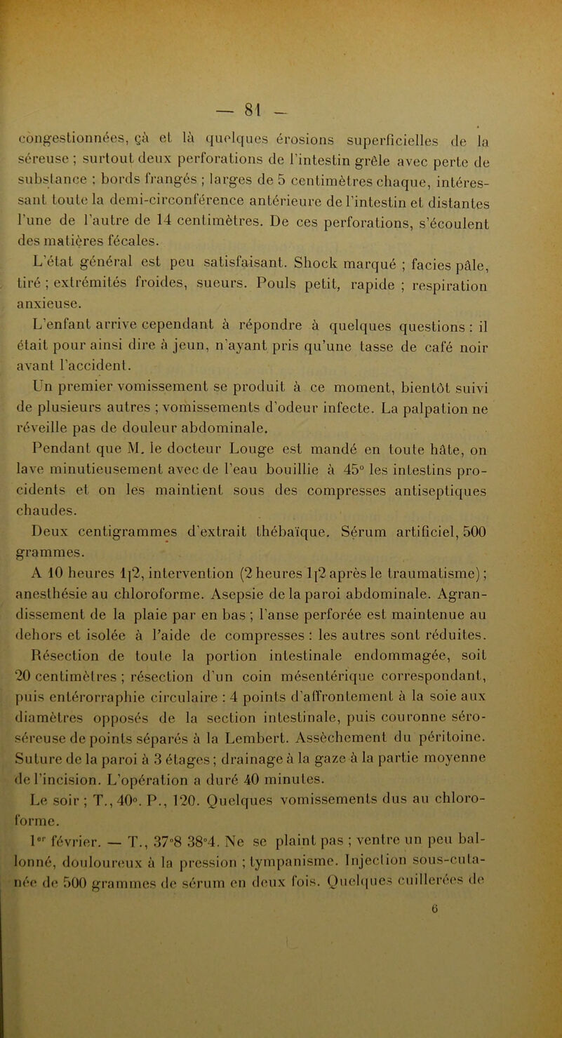congestionnées, çà et là quelques érosions superficielles de la séreuse ; surtout deux perforations de l’intestin grêle avec perte de substance ; bords frangés ; larges de 5 centimètres chaque, intéres- sant toute la demi-circonférence antérieure de l’intestin et distantes l’une de l'autre de 14 centimètres. De ces perforations, s’écoulent des matières fécales. L'état général est peu satisfaisant. Shock marqué ; faciès pâle, tiré ; extrémités froides, sueurs. Pouls petit, rapide ; respiration anxieuse. L’enfant arrive cependant à répondre à quelques questions : il était pour ainsi dire à jeun, n’ayant pris qu’une lasse de café noir avant l’accident. Un premier vomissement se produit à ce moment, bientôt suivi de plusieurs autres ; vomissements d’odeur infecte. La palpation ne réveille pas de douleur abdominale. Pendant que M. le docteur Longe est mandé en toute hâte, on lave minutieusement avec de l’eau bouillie à 45° les intestins pro- cidents et on les maintient sous des compresses antiseptiques chaudes. Deux centigrammes d'extrait thébaïque. Sérum artificiel, 500 grammes. A 10 heures 1]2, intervention (2 heures lj2 après le traumatisme); anesthésie au chloroforme. Asepsie de la paroi abdominale. Agran- dissement de la plaie par en bas ; l’anse perforée est maintenue au dehors et isolée à l’aide de compresses : les autres sont réduites. Résection de toute la portion intestinale endommagée, soit 20 centimètres ; résection d’un coin mésentérique correspondant, puis entérorraphie circulaire : 4 points d’afi’rontement à la soie aux diamètres opposés de la section intestinale, puis couronne séro- séreuse de points séparés à la Lembert. Assèchement du péritoine. Suture de la paroi à 3 étages ; drainage à la gaze à la partie moyenne de l'incision. L’opération a duré 40 minutes. Le soir ; T., 40°. P., 120. Quelques vomissements dus au chloro- forme. lor février. — T., 37°8 38°4. Ne se plaint pas ; ventre un peu bal- lonné, douloureux à la pression ; tympanisme. Injection sous-cula- née de 500 grammes de sérum en deux lois. Quelques cuillerées de 6