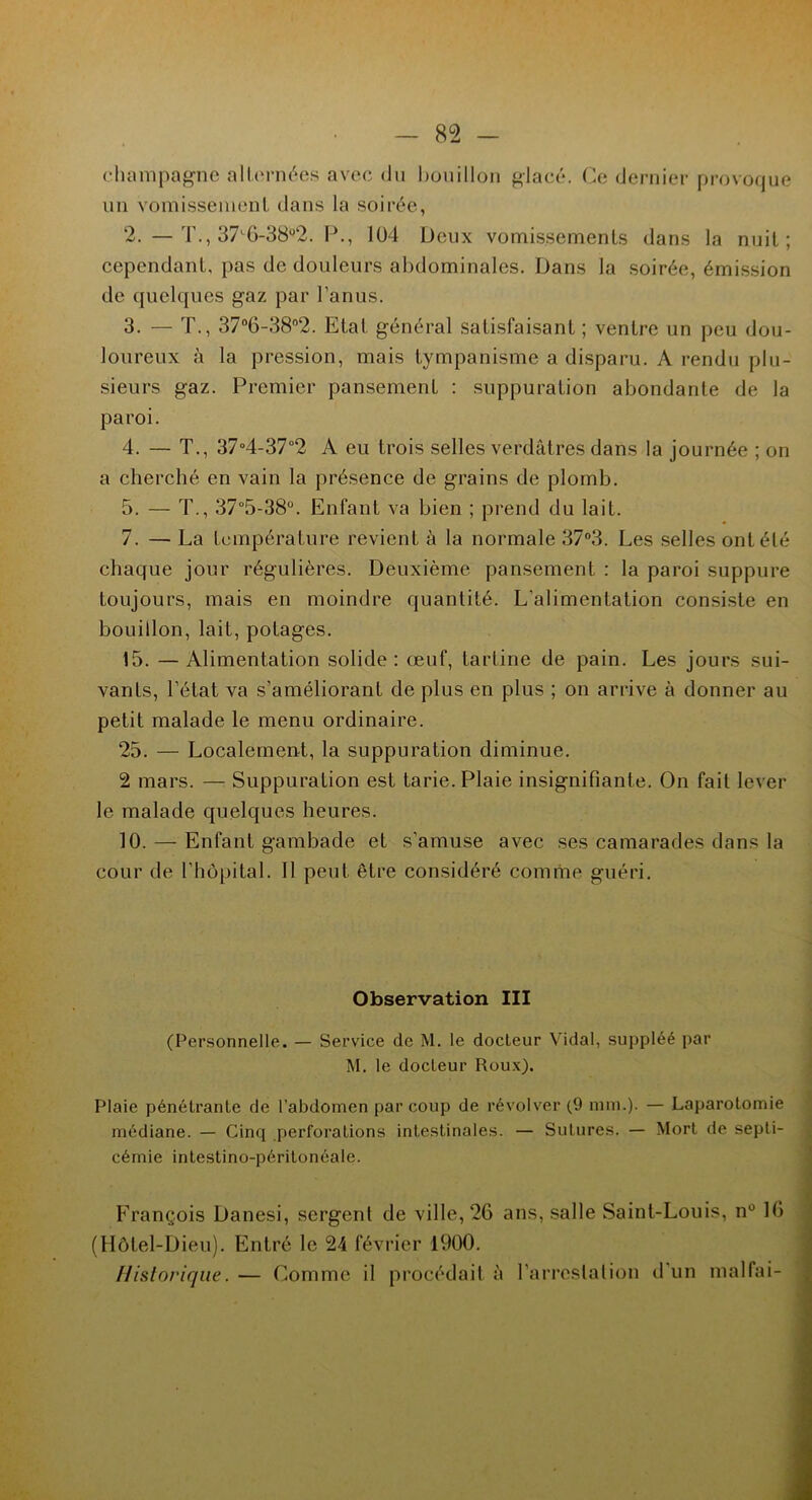 champagne alternées avec du bouillon glacé. Ce dernier provoque un vomissement dans la soirée, 2. — T., 37'6-3B°2. P., 104 Deux vomissements dans la nuit; cependant, pas de douleurs abdominales. Dans la soirée, émission de quelques gaz par l’anus. 3. — T., 37°6-38°2. Etat général satisfaisant ; ventre un peu dou- loureux à la pression, mais tympanisme a disparu. A rendu plu- sieurs gaz. Premier pansement : suppuration abondante de la paroi. 4. — T., 37°4-37°2 A eu trois selles verdâtres dans la journée ; on a cherché en vain la présence de grains de plomb. 5. — T., 37°5-38°. Enfant va bien ; prend du lait. 7. — La température revient à la normale 37°3. Les selles ont été chaque jour régulières. Deuxième pansement : la paroi suppure toujours, mais en moindre quantité. L’alimentation consiste en bouillon, lait, potages. 15. — Alimentation solide: œuf, tartine de pain. Les jours sui- vants, l’état va s’améliorant de plus en plus ; on arrive à donner au petit malade le menu ordinaire. 25. — Localement, la suppuration diminue. 2 mars. — Suppuration est tarie. Plaie insignifiante. On fait lever le malade quelques heures. 10. — Enfant gambade et s'amuse avec ses camarades dans la cour de l’hôpital. Il peut être considéré comme guéri. Observation III (Personnelle. — Service de M. le docteur Vidal, suppléé par M. le docteur Roux). Plaie pénétrante de l’abdomen par coup de révol ver (9 mm.). — Laparotomie médiane. — Cinq perforations intestinales. — Sutures. — Mort de septi- cémie intestino-périlonéale. François Danesi, sergent de ville, 26 ans, salle .Saint-Louis, n° 16 (Hôtel-Dieu). Entré le 24 février 1900. Historique. — Comme il procédait à l’arrestation d un malfai-