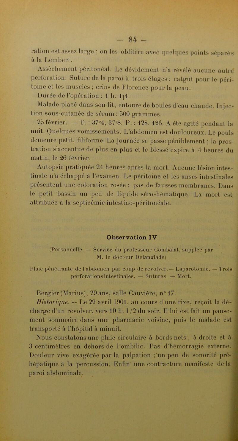 ration est assez large ; on les oblitère avec quelques points séparés à la Lembert. Assèchement péritonéal. Le dévidement n’a révélé aucune autre perforation. Suture de la paroi à trois étages: catgut pour le péri- toine et les muscles ; crins de Florence pour la peau. Durée de l’opération : 1 h. 1[4. Malade placé dans son lit, entouré de boules d’eau chaude. Injec- tion sous-cutanée de sérum: 500 grammes. 25 février. — T. : 37°4, 37’8. P. : 128, 126. A été agité pendant la nuit. Quelques vomissements. L’abdomen est douloureux. Le pouls demeure petit, filiforme. La journée se passe péniblement ; la pros- tration s’accentue de plus en plus et le blessé expire à 4 heures du matin, le 26 février. Autopsie pratiquée 24 heures après la mort. Aucune lésion intes- tinale n’a échappé à l’examen. Le péritoine et les anses intestinales présentent une coloration rosée ; pas de fausses membranes. Dans le petit bassin un peu de liquide séro-hématique. La mort est attribuée à la septicémie intestino-péritonéale. Observation IV (Personnelle. — Service du professeur Combalat, supplée par M. le docteur Delanglade) Plaie pénétrante de l’abdomen par coup de revolver. — Laparotomie. — Trois perforations intestinales. — Sutures. — Mort. Bergier (Marins), 29 ans, salle Cauvière, n° 17. Historique. — Le 29 avril 1901, au cours d'une rixe, reçoit la dé- charge d’un revolver, vers 10 h. 1/2 du soir. Il lui est fait un panse- ment sommaire dans une pharmacie voisine, puis le malade est transporté à l'hôpital à minuit. Nous constatons une plaie circulaire à bords nets , à droite et à 3 centimètres en dehors de l’ombilic. Pas d’hémorragie externe. Douleur vive exagérée parla palpation ;‘un peu de sonorité pré- hépatique à la percussion. Enfin une contracture manifeste de la paroi abdominale.