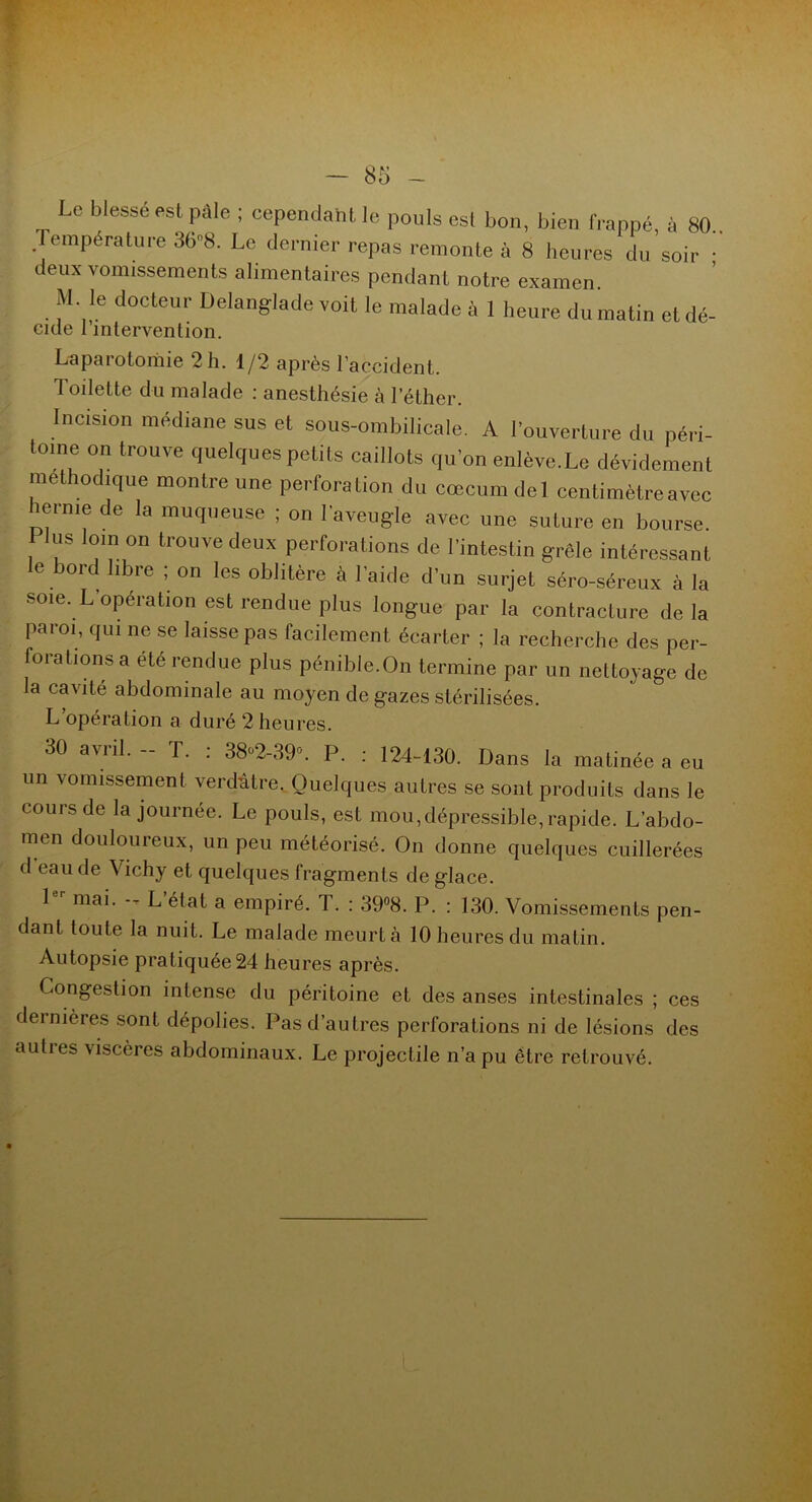 Le blessé est pale ; cependant le pouls est bon, bien frappé, à 80.. Température 368. Le dernier repas remonte à 8 heures du soir • deux vomissements alimentaires pendant notre examen. M. le docteur Delanglade voit le malade à 1 heure du matin et dé- eide 1 intervention. Laparotomie 2 h. 1/2 après l’accident. Toilette du malade : anesthésie à l’éther. Incision médiane sus et sous-ombilicale. A l’ouverture du péri- tome on trouve quelques petits caillots qu'on enlève.Le dévidement méthodique montre une perforation du cæcum del centimètre avec lerme de la muqueuse ; on l'aveugle avec une suture en bourse. lus loin on trouve deux perforations de l'intestin grêle intéressant e bord libre ; on les oblitère à l’aide d’un surjet séro-séreux à la soie. L opération est rendue plus longue par la contracture delà paroi, qui ne se laisse pas facilement écarter ; la recherche des per- forations a été rendue plus pénible.On termine par un nettoyage de la cavité abdominale au moyen de gazes stérilisées. L’opération a duré 2 heures. 30 avril. - T. : 38«2-39». P. : 124-130. Dans la matinée a eu un vomissement verdâtre. Quelques autres se sont produits dans le cours de la journée. Le pouls, est mou,dépressible, rapide. L’abdo- men douloureux, un peu météorisé. On donne quelques cuillerées d eau de Vichy et quelques fragments de glace. 1 mai. -- L état a empiré. T. : 39°8. P. : 130. Vomissements pen- dant toute la nuit. Le malade meurt à 10 heures du matin. Autopsie pratiquée 24 heures après. Congestion intense du péritoine et des anses intestinales ; ces dernières sont dépolies. Pas d’autres perforations ni de lésions des autres viscères abdominaux. Le projectile n’a pu être retrouvé.