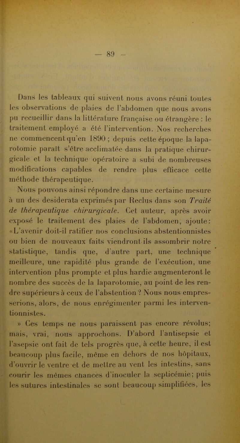- 80 Dans les tableaux qui suivent nous avons réuni toutes les observations de plaies de l’abdomen que nous avons pu recueillir dans la littérature française ou étrangère : le traitement employé a été l’intervention. Nos recherches ne commencent qu’en 1890; depuis cette époque la lapa- rotomie paraît s’être acclimatée dans la pratique chirur- gicale et la technique opératoire a subi de nombreuses modifications capables de rendre plus efficace cette méthode thérapeutique. Nous pouvons ainsi répondre dans une certaine mesure à un des desiderata exprimés par Reclus dans son Traité de thérapeutique chirurqicale. Cet auteur, après avoir exposé le traitement des plaies de l’abdomen, ajoute: «L’avenir doit-il ratifier nos conclusions abstentionnistes ou bien de nouveaux faits viendront ils assombrir notre statistique, tandis que, d’autre part, une technique meilleure, une rapidité plus grande de l’exécution, une intervention plus prompte et plus hardie augmenteront le nombre des succès de la laparotomie, au point de les ren- dre supérieurs à ceux de l’abstention ? Nous nous empres- serions, alors, de nous enrégimenter parmi les interven- tionnistes. » Ces temps ne nous paraissent pas encore révolus; mais, vrai, nous approchons. D’abord l’antisepsie et l’asepsie ont fait de tels progrès que, à cette heure, il est beaucoup plus facile, même en dehors de nos hôpitaux, d’ouvrir le ventre et de mettre au vent les intestins, sans les sutures intestinales se sont beaucoup simplifiées, les l