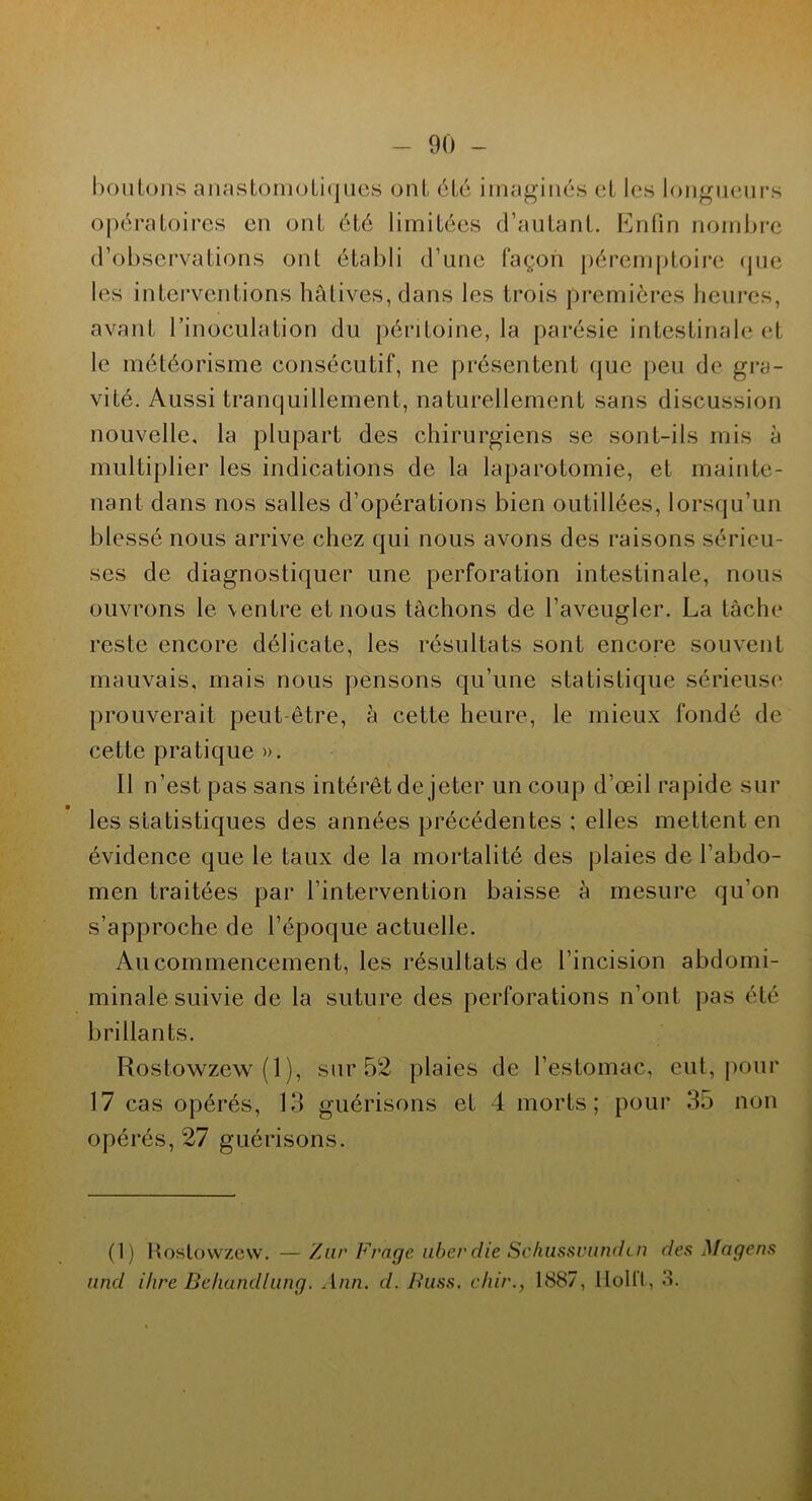 boutons anastomotiques ont été imaginés et les longueurs opératoires en ont été limitées d’autant. Enfin nombre d’observations oui établi d’une façon péremptoire que les interventions hâtives, dans les trois premières heures, avant l’inoculation du péritoine, la parésie intestinale et le météorisme consécutif, ne présentent que peu de gra- vité. Aussi tranquillement, naturellement sans discussion nouvelle, la plupart des chirurgiens se sont-ils mis à multiplier les indications de la laparotomie, et mainte- nant dans nos salles d’opérations bien outillées, lorsqu’un blessé nous arrive chez qui nous avons des raisons sérieu- ses de diagnostiquer une perforation intestinale, nous ouvrons le \entre et nous tâchons de l’aveugler. La tâche reste encore délicate, les résultats sont encore souvent mauvais, mais nous pensons qu’une statistique sérieuse prouverait peut-être, à cette heure, le mieux fondé de cette pratique ». Il n’est pas sans intérêt de jeter un coup d’œil rapide sur les statistiques des années précédentes ; elles mettent en évidence que le taux de la mortalité des plaies de l'abdo- men traitées par l’intervention baisse à mesure qu’on s’approche de l’époque actuelle. Au commencement, les résultats de l’incision abdomi- minale suivie de la suture des perforations n’ont pas été brillants. Rostowzew (1), sur 52 plaies de l’estomac, eut, pour 17 cas opérés, 13 guérisons et 4 morts; pour 35 non opérés, 27 guérisons. (1) Rostowzew. — 'Aur Frage liber die Schussvundcn des Magens and ihre Behandlung. Ann. d. Buss. c/iir., 1887, Ilollt , 3.