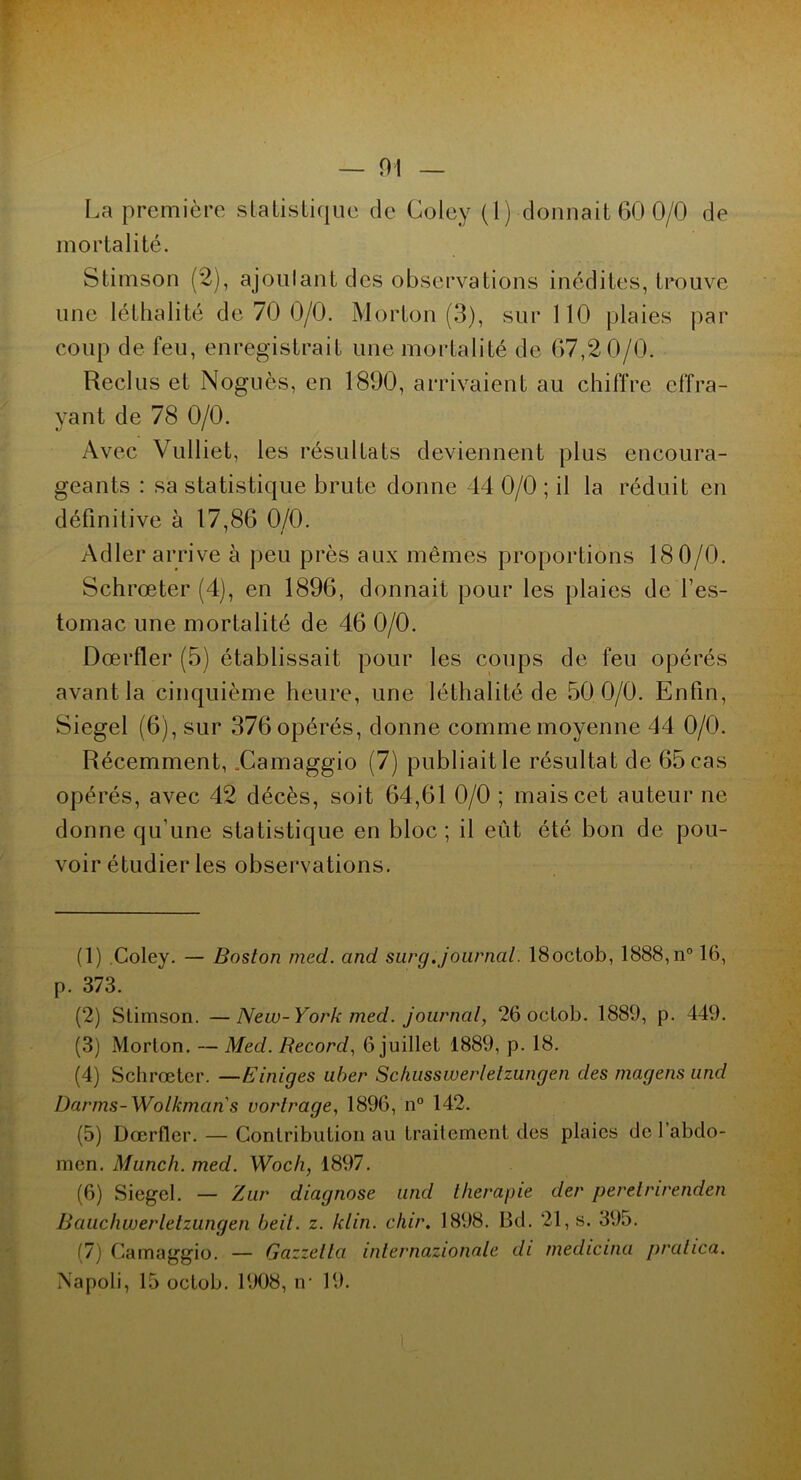 mortalité. Stimson (2), ajoulant des observations inédites, trouve une léthalité de 70 0/0. Morton (3), sur 110 plaies par coup de feu, enregistrait une mortalité de 67,20/0. Reclus et Noguès, en 1800, arrivaient au chiffre effra- yant de 78 0/0. Avec Vulliet, les résultats deviennent plus encoura- geants : sa statistique brute donne 44 0/0 ; il la réduit en définitive à 17,86 0/0. Adler arrive à peu près aux mêmes proportions 18 0/0. Schrœter (4), en 1896, donnait pour les plaies de l’es- tomac une mortalité de 46 0/0. Dœrfler (5) établissait pour les coups de feu opérés avant la cinquième heure, une léthalité de 500/0. Enfin, Siegel (6), sur 376 opérés, donne comme moyenne 44 0/0. Récemment, .Camaggio (7) publiait le résultat de 65 cas opérés, avec 42 décès, soit 64,61 0/0 ; mais cet auteur ne donne qu’une statistique en bloc; il eût été bon de pou- voir étudier les observations. (1) Coley. — Boston med. and sur g. journal. ISoctob, 1888, n° 16, p. 373. (2) Stimson. —New-York med. journal, 26 octob. 1889, p. 449. (3) Morton. — Med. Record, 6 juillet 1889, p. 18. (4) Schrœter. —Einiges uber Schusswerletzungen des magens und Darms-Wolkmans vortrage, 1896, n° 142. (5) Dœrfler. — Contribution au traitement des plaies de 1 abdo- men. Munch. med. Woch, 1897. (6) Siegel. — Zur diagnose and llierapie der peretrirenden Bauchwerletzungen beit. z. klin. chir. 1898. Bd. 21, s. 395. (7) Camaggio. — Gazzella internazionale di medicina pralica. Napoli, 15 octob. 1908, n- 19.