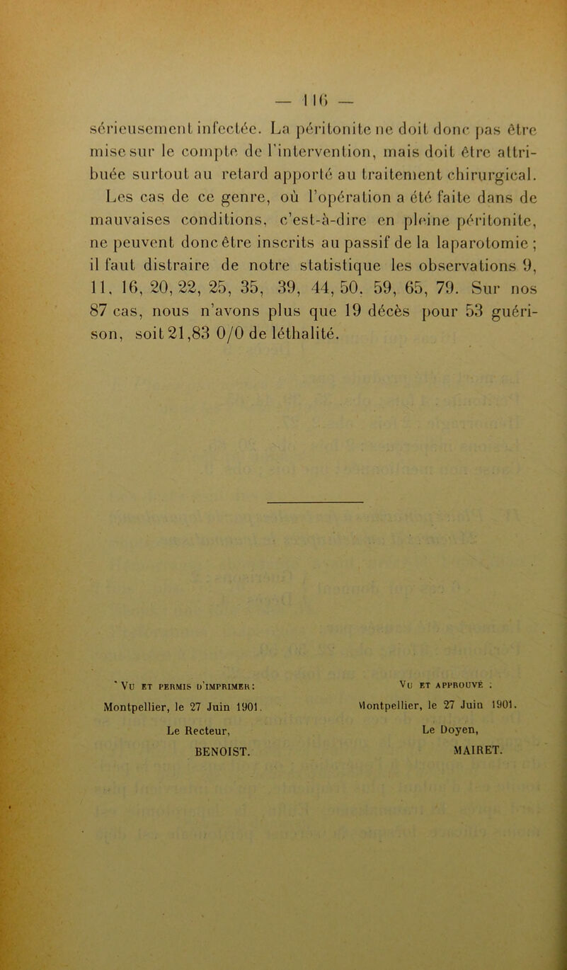 sérieusement infectée. La péritonite ne doit donc pas être mise sur le compte de l’intervention, mais doit être attri- buée surtout au retard apporté au traitement chirurgical. Les cas de ce genre, où l’opération a été faite dans de mauvaises conditions, c’est-à-dire en pleine péritonite, ne peuvent donc être inscrits au passif de la laparotomie ; il faut distraire de notre statistique les observations 9, 11, 16, 20,22, 25, 35, 39, 44,50. 59, 65, 79. Sur nos 87 cas, nous n’avons plus que 19 décès pour 53 guéri- son, soit 21,83 0/0 de léthalité. ' Vu ET permis d’imprimer: Montpellier, le 27 Juin 1901. Le Recteur, Vu et approuvé ; Montpellier, le 27 Juin 1901. Le Doyen, BENOIST. MAIRET.