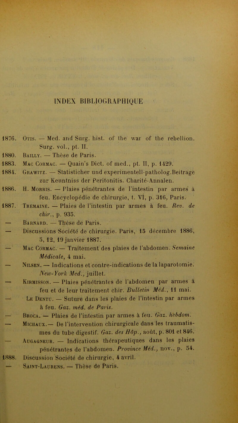 INDEX BIBLIOGRAPHIQUE 1876. Oïis. — Med. and Surg. hist. of lhe war of the rébellion. Surg, vol., pt. II. 1880. Bailly. — Thèse de Paris. 1883. Mac Cormac. — Quain’s Dict. of med., pt. II, p. 1429. 1884. Grawitz. — Statisticher und experimentell-patholog.Beitrage zur Keuntniss der Peritonitis. Charité-Annalen. 1886. H. Morris. — Plaies pénétrantes de l'intestin par armes à feu. Encyclopédie de chirurgie, t. VI, p. 316, Paris. 1887. Tremainë. — Plaies de l’intestin par armes à feu. Rev. de chir., p. 935. — Barnard. — Thèse de Paris. — Discussions Société de chirurgie. Paris, 15 décembre 1886, 5, 12, 19 janvier 1887. — Mac Cormac. — Traitement des plaies de l’abdomen. Semaine Médicale, 4 mai. — Nilsen. — Indications et contre-indications de lâ laparotomie. New-York Med., juillet. — Kirmisson. — Plaies pénétrantes de l'abdomen par armes à feu et de leur traitement chir. Bulletin Méd., 11 mai. — Le Dentu. — Suture dans les plaies de l’intestin par armes à feu. Gaz. méd. de Paris. — Broca. — Plaies de l’intestin par armes à feu. Gaz. fiebdom. — Micuaux.— De l’intervention chirurgicale dans les traumatis- mes du tube digestif. Gaz. des Hôp., août, p. 801 et 846. — Augagneur. — Indications thérapeutiques dans les plaies pénétrantes de l’abdomen. Province Méd., nov., p. 54. 1888. Discussion Société de chirurgie, 4 avril. — Saint-Laurens. — Thèse de Raris. 1
