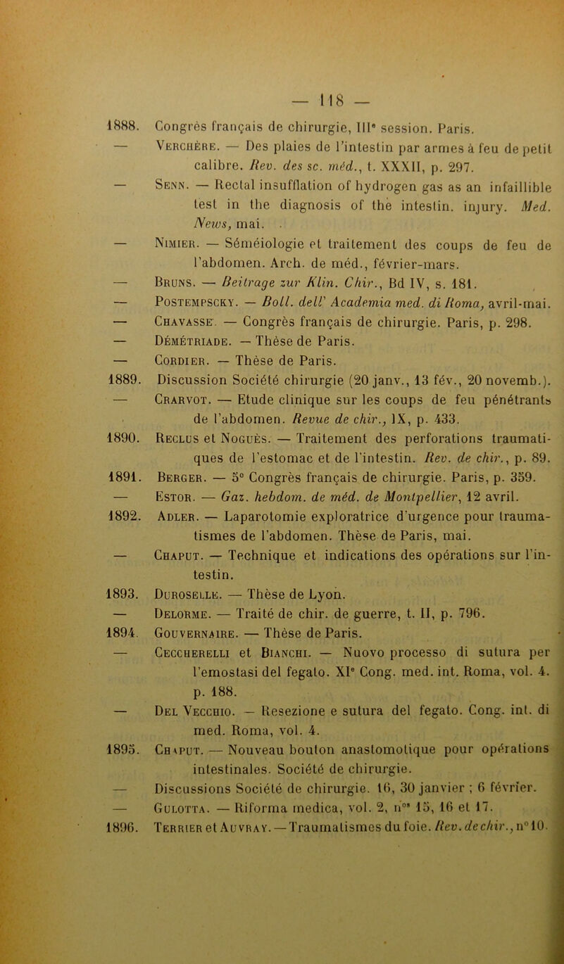 1888. Congrès français de chirurgie, IIIe session. Paris. Verchère. — Des plaies de l’intestin par armes à feu de petit calibre. Rev. des sc. méd., t. XXXII, p. 297. — Senn. — Rectal insufflation of hydrogen gas as an infaillible test in the diagnosis of the intestin, injury. Med. News, mai. . — Nimier. — Séméiologie et traitement des coups de feu de l’abdomen. Arch. de méd., février-mars. — Bruns. — Beitrage zur Klin. Chir., Bd IV, s. 181. — Postempscky. — Boll. dell' Academia med. di Roma, avril-mai. — Chavasse. — Congrès français de chirurgie. Paris, p. 298. — Démétriade. — Thèse de Paris. — Cordier. — Thèse de Paris. 1889. Discussion Société chirurgie (20 janv., 13 fév., 20 novemb.). — Crarvot. — Etude clinique sur les coups de feu pénétrants de l’abdomen. Revue de chir., IX, p. 433. 1890. Reclus et Noguès. — Traitement des perforations traumati- ques de l’estomac et de l’intestin. Rev. de chir., p. 89. 1891. Berger. — 5° Congrès français de chirurgie. Paris, p. 339. — Estor. — Gaz. hebdom. de méd. de Montpellier, 12 avril. 1892. Adler. — Laparotomie exploratrice d’urgence pour trauma- tismes de l’abdomen. Thèse de Paris, mai. — Chaput. — Technique et indications des opérations sur l’in- testin. 1893. Duroselle. — Thèse de Lyon. — Delorme. — Traité de chir. de guerre, t. II, p. 796. 1894. Gouvernaire. — Thèse de Paris. — Ceccherelli et Bianchi. — Nuovo processo di sutura per l’emostasi del fegato. XIe Cong. med. int. Roma, vol. 4. p. 188. — Del Vecchio. — llesezione e sutura del fegato. Cong. int. di med. Roma, vol. 4. 1893. Chaput. — Nouveau bouton anastomotique pour opérations intestinales. Société de chirurgie. Discussions Société de chirurgie. 16, 30 janvier ; 6 février. Gulotta. — Riforma medica, vol. 2, nos 13, 16 et 17. 1896. Terrier et Auvray. — Traumatismes du foie. Rev. dechir., n°10.