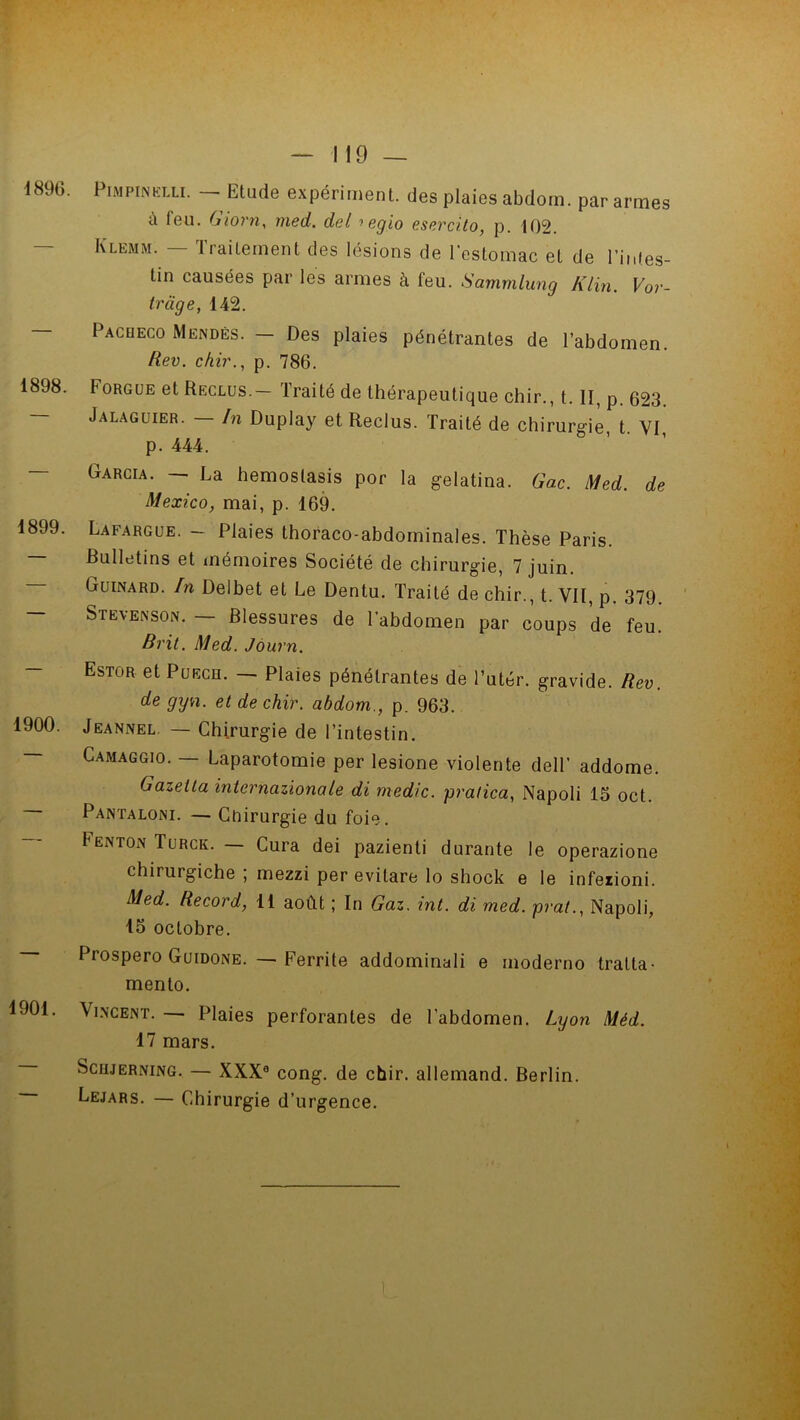 4896. 1898. 1899. 1900. 1901. PiMPiNhLLi. Etude expériment. des plaies abdorn. par armes à feu. Giorn, med. del ■> egio esercito, p. 102. Klemm. — Traitement des lésions de l’estomac et de l’infes- tin causées par les armes à feu. Sammlung Klin. Vor- tràge, 142. Pacbeco Mendès. — Des plaies pénétrantes de l’abdomen. Rev. chir., p. 786. f orgue et Reclus. 1 rai té de thérapeutique chir., t. II, p. 623 Jalaguier. — In Duplay et Reclus. Traité de chirurgie, t. VI, p. 444. Garcia. — La hemoslasis por la gelatina. Gac. Med. de Mexico, mai, p. 169. Lafargue. - Plaies thoraco-abdominales. Thèse Paris. Bulletins et mémoires Société de chirurgie, 7 juin. Guinard. In Delbet et Le Dentu. Traité de chir., t. VII, p. 379 Stevenson. — Blessures de l’abdomen par coups de feu. Brit. Med. Journ. Estor et Puech. — Plaies pénétrantes de l’uter. gravide. Rev. de gyn. et de chir. abdom., p. 963. Jeannel — Chirurgie de l’intestin. Camaggio. — Laparotomie per lesione violente dell’ addome. Gazetla internazionale di rnedic. pralica, Napoli 15 oct. Pantaloni. — Cnirurgie du foie. Fenton Turck. — Cura dei pazienti durante le operazione chiruigiche , mezzi per evitare lo shock e le infezioni. Med. Record, 11 août ; In Gaz. int. di med. prat., Napoli, 15 octobre. Prospero Guidone. — Ferrite addominali e moderno traita- mento. Vincent. — Plaies perforantes de l’abdomen. Lyon Méd. 17 mars. Scujerning. — XXXe cong. de chir. allemand. Berlin. Lejars. — Chirurgie d’urgence.