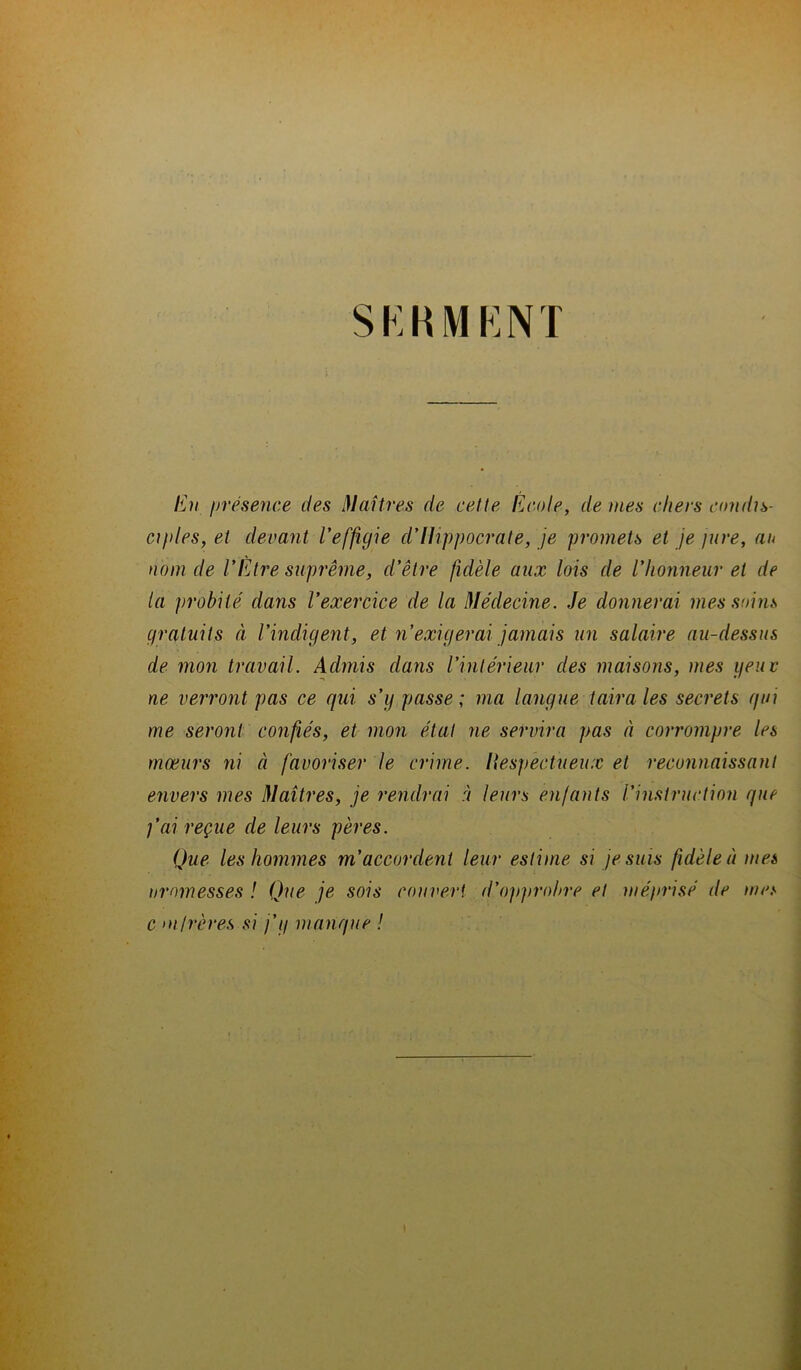 SERMENT En présence des Maîtres de cette École, de mes chers condis- ciples, et devant l’effigie d’Hippocrate, je promets et je jure, an nom de l’Etre suprême, d’être fidèle aux lois de l'honneur et de la probité dans l’exercice de la Médecine. Je donnerai mes soins gratuits à l’indigent, et 71’exigerai jamais un salaire au-dessus de mon travail. Admis dams l’intérieur des maisons, mes peur ne verront pas ce qui s’g passe ; ma langue taira les secrets qui me seront confiés, et mon état ne servira pas à corrompre les mœurs ni à favoriser le crime. Hespectiieux et reconnaissant envers mes Maîtres, je rendrai à leurs enfants l’instruction que j’ai reçue de leurs pères. Que les hommes m’accordent leur estime si je suis fidèle à mes uromesses ! Que je sois couvert d’opprohre et méprisé de mes c mfrères si j’g manque !
