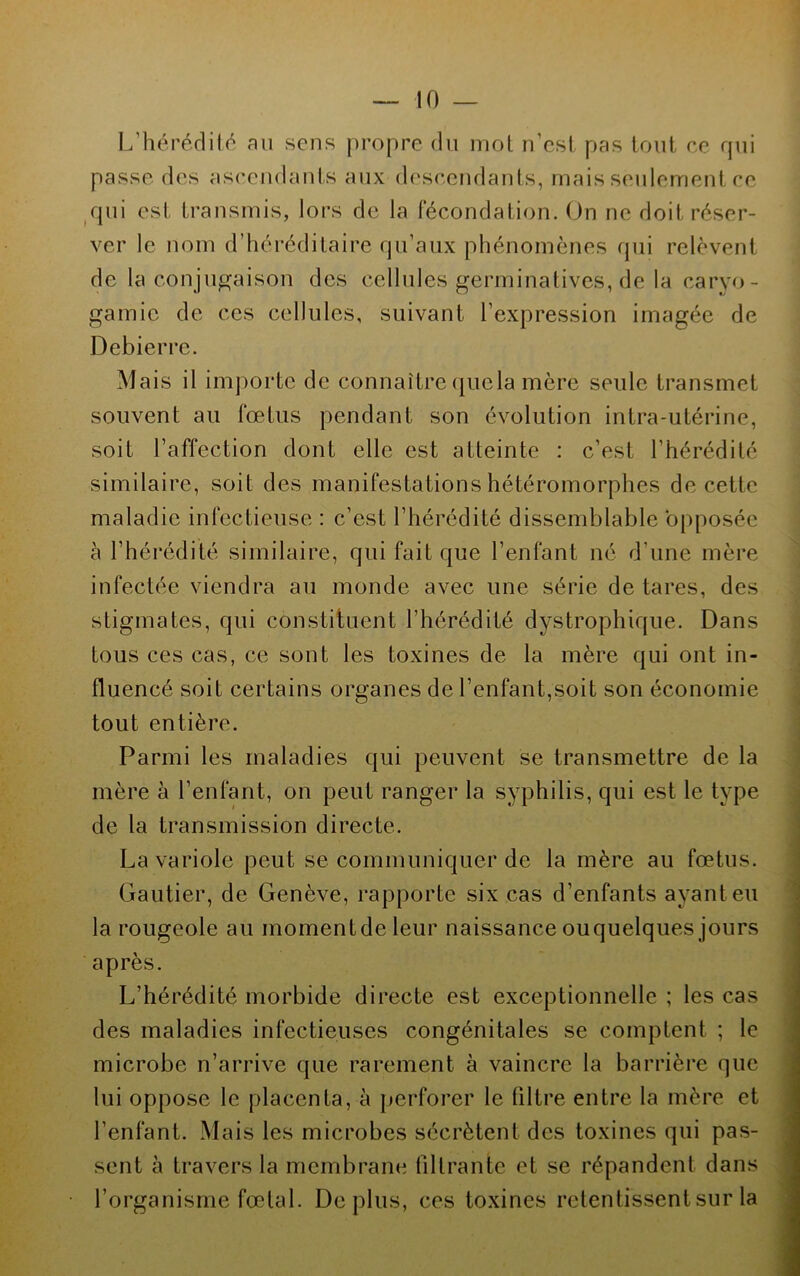 L’hérédité au sens propre du mot n’est pas tout ce qui passe des ascendants aux descendants, mais seulement ce qui est transmis, lors de la fécondation. On ne doit réser- ver le nom d’héréditaire qu’aux phénomènes qui relèvent de la conjugaison des cellules germinatives, de la caryo- gamie de ces cellules, suivant l’expression imagée de Debierre. Mais il importe de connaître quela mère seule transmet souvent au fœtus pendant son évolution intra-utérine, soit l’affection dont elle est atteinte : c’est l'hérédité similaire, soit des manifestations hétéromorphes de cette maladie infectieuse : c’est l’hérédité dissemblable opposée à l’hérédité similaire, qui fait que l’enfant né d’une mère infectée viendra au monde avec une série de tares, des stigmates, qui constituent l’hérédité dystrophique. Dans tous ces cas, ce sont les toxines de la mère qui ont in- fluencé soit certains organes de l’enfant,soit son économie tout entière. Parmi les maladies qui peuvent se transmettre de la mère à l’enfant, on peut ranger la syphilis, qui est le type de la transmission directe. La variole peut se communiquer de la mère au fœtus. Gautier, de Genève, rapporte six cas d’enfants ayant eu la rougeole au momentdeleur naissance ouquelques jours après. L’hérédité morbide directe est exceptionnelle ; les cas des maladies infectieuses congénitales se comptent ; le microbe n’arrive que rarement à vaincre la barrière que lui oppose le placenta, à perforer le filtre entre la mère et l’enfant. Mais les microbes sécrètent des toxines qui pas- sent à travers la membrane filtrante et se répandent dans l’organisme fœtal. Déplus, ces toxines retentissent sur la