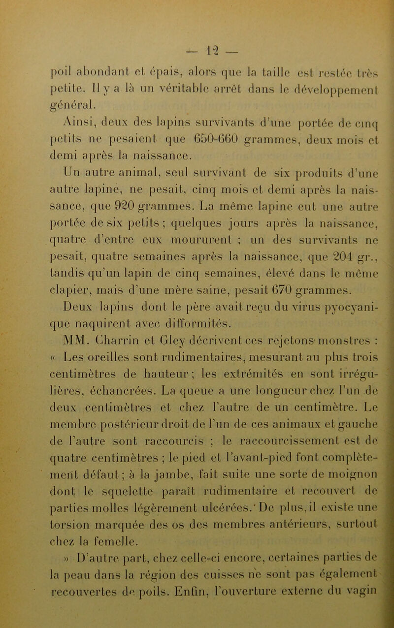 poil abondant et épais, alors que la taille est restée très petite. Il y a là un véritable arrêt dans le développement général. Ainsi, deux des lapins survivants d’une portée de cinq petits ne pesaient que 650-660 grammes, deux mois et demi après la naissance. Un autre animal, seul survivant de six produits d’une autre lapine, ne pesait, cinq mois et demi après la nais- sance, que 920 grammes. La même lapine eut une autre portée de six petits; quelques jours après la naissance, quatre d’entre eux moururent ; un des survivants ne pesait, quatre semaines après la naissance, que 204 gr., tandis qu’un lapin de cinq semaines, élevé dans le même clapier, mais d’une mère saine, pesait 670 grammes. Deux lapins dont le père avait reçu du virus pyocyani- que naquirent avec difformités. MM. Charrin et Gley décrivent ces rejetons-monstres : « Les oreilles sont rudimentaires, mesurant au plus trois centimètres de hauteur; les extrémités en sont irrégu- lières, échancrées. La queue a une longueur chez l’un de deux centimètres et chez l’autre de un centimètre. Le membre postérieur droit de l’un de ces animaux et gauche de l’autre sont raccourcis ; le raccourcissement est de quatre centimètres ; le pied et l’avant-pied font complète- ment défaut; à la jambe, fait suite une sorte de moignon dont le squelette paraît rudimentaire et recouvert de parties molles légèrement ulcérées.'De plus, il existe une torsion marquée des os des membres antérieurs, surtout chez la femelle. » D’autre part, chez celle-ci encore, certaines parties de la peau dans la région des cuisses ne sont pas également recouvertes de poils. Enfin, l’ouverture externe du vagin