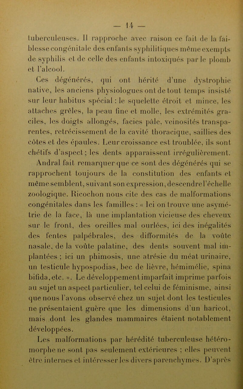 tubercule uses. Il rapproche avec raison ce fait de la fai- blesse congénitale des enfants syphilitiques mêmeexempts de syphilis et de celle des enfants intoxiqués par le plomb et l’alcool. Ces dégénérés, qui ont hérité d’une dystrophie native, les anciens physiologues ont de tout temps insisté sur leur habitus spécial : le squelette étroit et mince, les attaches grêles, la peau fine et molle, les extrémités gra- ciles, les doigts allongés, faciès pâle, veinosités transpa- rentes, rétrécissement de la cavité thoracique, saillies des côtes et des épaules. Leur croissance est troublée, ils sont chétifs d’aspect; les dents apparaissent irrégulièrement. Andral fait remarquer que ce sont des dégénérés qui se rapprochent toujours de la constitution des enfants et même semblent, suivant son expression, descendre l’échelle zoologique. Ricochon nous cite des cas de malformations congénitales dans les familles : « Ici on trouve une asymé- trie de la face, là une implantation vicieuse des cheveux sur le front, des oreilles mal ourlées, ici des inégalités des fentes palpébrales, des difformités de la voûte nasale, de la voûte palatine, des dents souvent mal im- plantées ; ici un phimosis, une atrésie du méat urinaire, un testicule hypospodias, bec de lièvre, hémimélie, spina bifida,etc. ». Le développement imparfait imprime parfois au sujet un aspect particulier, tel celui de féminisme, ainsi que nous l’avons observé chez un sujet dont les testicules ne présentaient guère que les dimensions d’un haricot, mais dont les glandes mammaires étaient notablement développées. Les malformations par hérédité tuberculeuse hétéro- morphene sont pas seulement extérieures ; elles peuvent être internes et intéresser les divers parenchymes. D’après