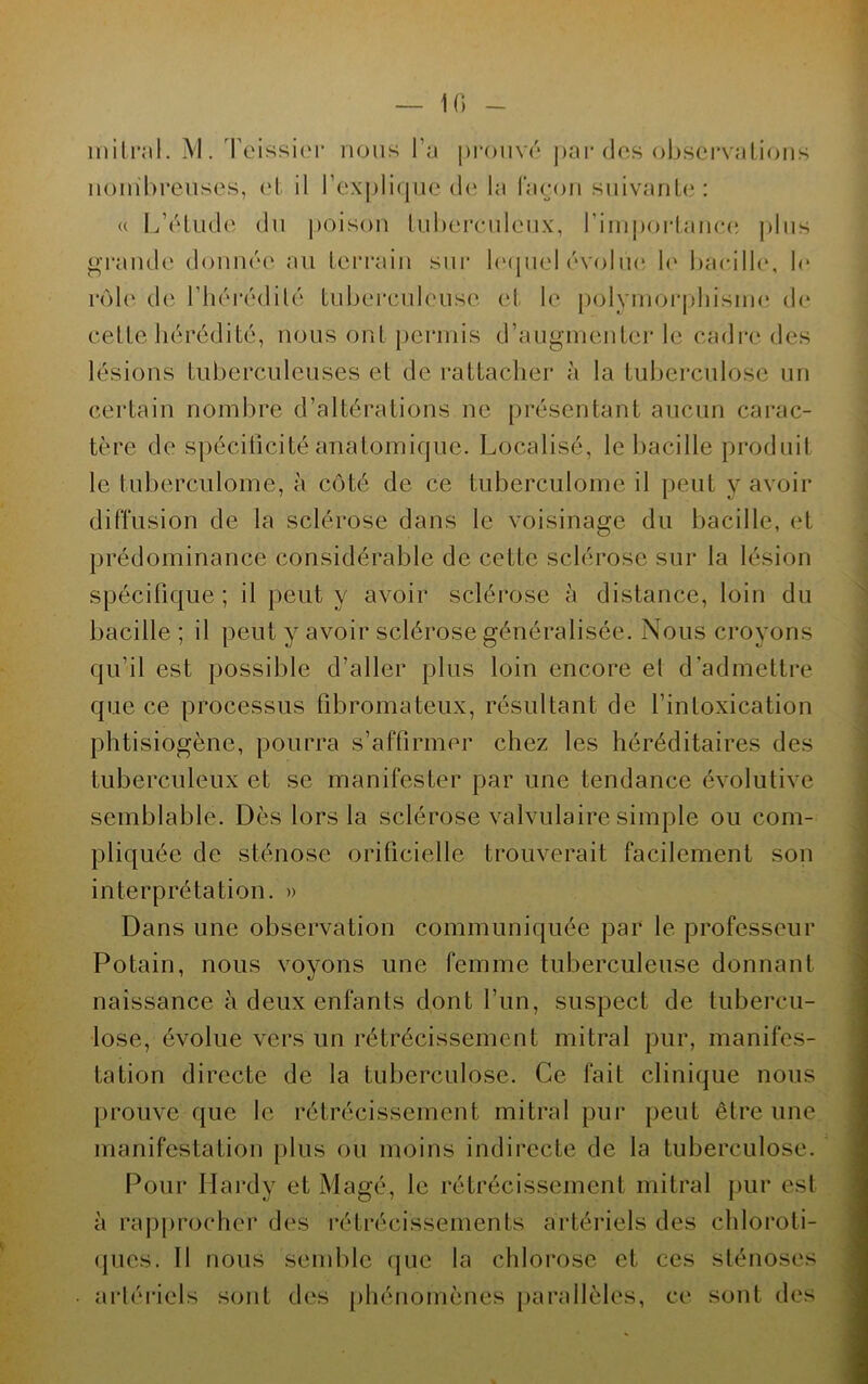 nombreuses, et il l’explique de la façon suivante: « L’étude du poison tuberculeux, l’importance plus grande donnée au terrain sur lequel évolue le bacille, le rôle de l'hérédité tuberculeuse et le polymorphisme de cette hérédité, nous ont permis d’augmenter le cadre des lésions tuberculeuses et de rattacher à la tuberculose un certain nombre d’altérations ne présentant aucun carac- tère de spécificité anatomique. Localisé, le bacille produit le tuberculome, à côté de ce tuberculome il peut y avoir diffusion de la sclérose dans le voisinage du bacille, et prédominance considérable de cette sclérose sur la lésion spécifique; il peut y avoir sclérose à distance, loin du bacille ; il peut y avoir sclérose généralisée. Nous croyons qu’il est possible d’aller plus loin encore et d’admettre que ce processus fibromateux, résultant de l’intoxication phtisiogène, pourra s’affirmer chez les héréditaires des tuberculeux et se manifester par une tendance évolutive semblable. Dès lors la sclérose valvulaire simple ou com- pliquée de sténose orificielle trouverait facilement son interprétation. » Dans une observation communiquée par le professeur Potain, nous voyons une femme tuberculeuse donnant naissance à deux enfants dont l’un, suspect de tubercu- lose, évolue vers un rétrécissement mitral pur, manifes- tation directe de la tuberculose. Ce fait clinique nous prouve que le rétrécissement mitral pur peut être une manifestation plus ou moins indirecte de la tuberculose. Pour Hardy et Magé, le rétrécissement mitral pur est à rapprocher des rétrécissements artériels des chloroti- ques. 11 nous semble que la chlorose et ces sténoses • artériels sont des phénomènes parallèles, ce sont des