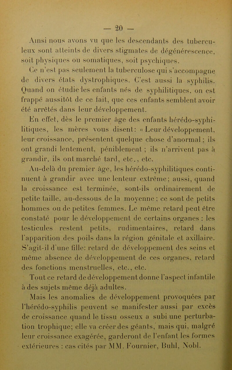 Ainsi nous avons vu que les descendants des tubercu- leux son! atteints de divers stigmates de dégénérescence, soit physiques ou somatiques, soit psychiques. Ce n’est pas seulement la tuberculose qui s’accompagne de divers états dystrophiques. C’est aussi la syphilis. Quand on étudie les enfants nés de syphilitiques, on est frappé aussitôt de ce fait, que ces enfants semblent avoir été arrêtés dans leur développement. En effet, dès le premier âge des enfants hérédo-syphi- litiques, les mères vous disent: « Leur développement, leur croissance, présentent quelque chose d’anormal ; ils ont grandi lentement, péniblement ; ils n’arrivent pas à grandir, ils ont marché tard, etc., etc. Au-delà du premier âge, les hérédo-syphilitiques conti- nuent à grandir avec une lenteur extrême; aussi, quand la croissance est terminée, sont-ils ordinairement de petite taille, au-dessous de la moyenne ; ce sont de petits hommes ou de petites femmes. Le même retard peut être constaté pour le développement de certains organes : les testicules restent petits, rudimentaires, retard dans l’apparition des poils dans la région génitale et axillaire. S’agit-il d’une fille: retard de développement des seins et même absence de développement de ces organes, retard des fonctions menstruelles, etc., etc. Tout ce retard de développement donne l’aspect infantile à des sujets même déjà adultes. Mais les anomalies de développement provoquées par l’hérédo-syphilis peuvent se manifester aussi par excès de croissance quand le tissu osseux a subi une perturba- tion trophique; elle va créer des géants, mais qui, malgré leur croissance exagérée, garderont de l’enfant les formes extérieures : cas cités par MM. Lournier, lluhl, Nobl.