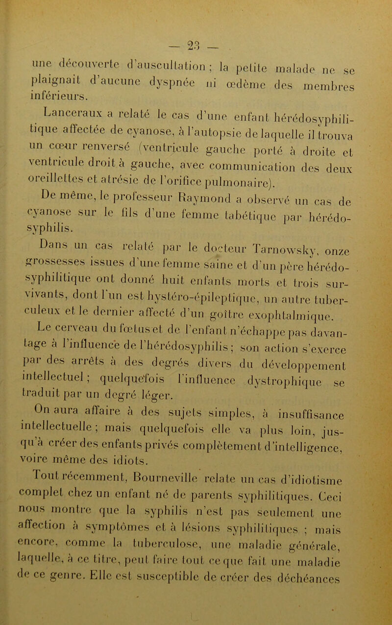 une découverte d’auscultation ; la petite malade ne se plaignait d’aucune dyspnée ni œdème des membres inférieurs. Lanceraux a relaté le cas d’une enfant hérédosyphili- tique affectée de cyanose, à l’autopsie de laquelle il trouva un cœur renversé (ventricule gauche porté à droite et ventricule droit à gauche, avec communication des deux oreillettes et atrésie de l’orifice pulmonaire). De même, le professeur Raymond a observé un cas de cyanose sur le fils d’une femme tabétique par hérédo- syphilis. Dans un cas relaté par le docteur Tarnowsky, onze grossesses issues d’une femme saine et d’un père hérédo- syphilitique ont donné huit enfants morts et trois sur- vivants, dont 1 un est hystéro-épileptique, un autre tuber- culeux et le dernier affecté d’un goitre exophtalmique. Le cerveau du lœtus et de l’entant n’échappe pas davan- tage a l’influencé de l’hérédosyphilis ; son action s’exerce par des arrêts à des degrés divers du développement intellectuel; quelquefois l’influence dystrophique se traduit par un degré léger. On aura affaire à des sujets simples, à insuffisance intellectuelle ; mais quelquefois elle va plus loin, jus- qu à créer des enfants privés complètement d’intelligence, voire même des idiots. Tout récemment, Bourneville relate uncas d’idiotisme complet chez un enfant né de parents syphilitiques. Ceci nous montre que la syphilis n’est pas seulement une affection à symptômes et à lésions syphilitiques ; mais encore, comme la tuberculose, une maladie générale, laquelle, à ce titre, peut faire tout ce que fait une maladie de ce genre. Elle est susceptible de créer des déchéances