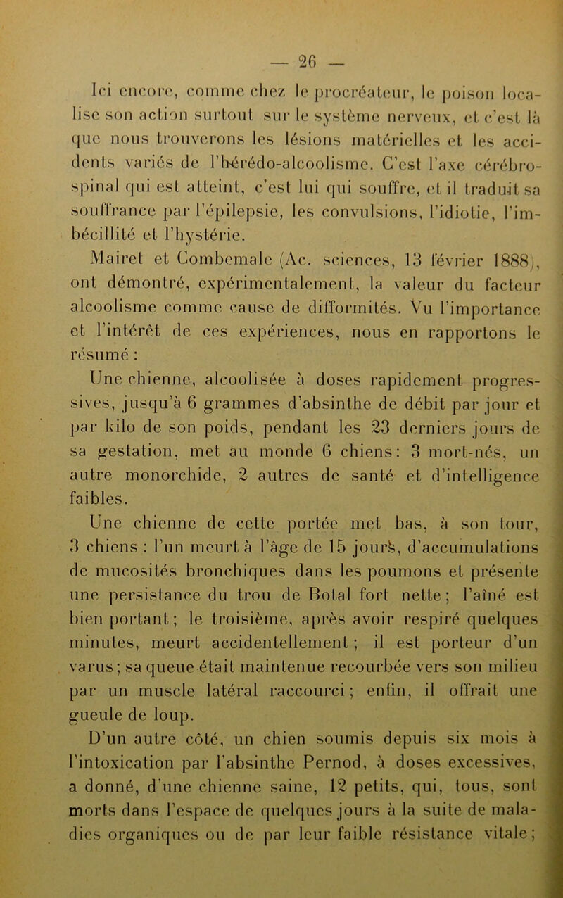 Ici encore, comme chez le procréateur, le poison loca- lise son action surtout sur le système nerveux, et c’est là que nous trouverons les lésions matérielles et les acci- dents varies de 1 hérédo-alcooiismc. C’est l’axe cérébro- spinal qui est atteint, c’est lui qui souffre, et il traduit sa souffrance par l’épilepsie, les convulsions, l’idiotie, l’im- bécillité et l’hystérie. Mairet et Combemale (Ac. sciences, 13 février 1888), ont démontré, expérimentalement, la valeur du facteur alcoolisme comme cause de difformités. Vu l’importance et l’intérêt de ces expériences, nous en rapportons le résumé : Une chienne, alcoolisée à doses rapidement progres- sives, jusqu’à 6 grammes d’absinthe de débit par jour et par kilo de son poids, pendant les 23 derniers jours de sa gestation, met au monde (5 chiens: 3 mort-nés, un autre monorchide, 2 autres de santé et d’intelligence faibles. Une chienne de cette portée met bas, à son tour, 3 chiens : l’un meurt à l’âge de 15 jourfe, d’accumulations de mucosités bronchiques dans les poumons et présente une persistance du trou de Botal fort nette; l’aîné est bien portant; le troisième, après avoir respiré quelques minutes, meurt accidentellement; il est porteur d'un varus; sa queue était maintenue recourbée vers son milieu par un muscle latéral raccourci ; enfin, il offrait une gueule de loup. D’un autre côté, un chien soumis depuis six mois à l’intoxication par l’absinthe Pernod, à doses excessives, a donné, d’une chienne saine, 12 petits, qui, tous, sont morts dans l’espace de quelques jours à la suite de mala- dies organiques ou de par leur faible résistance vitale ;