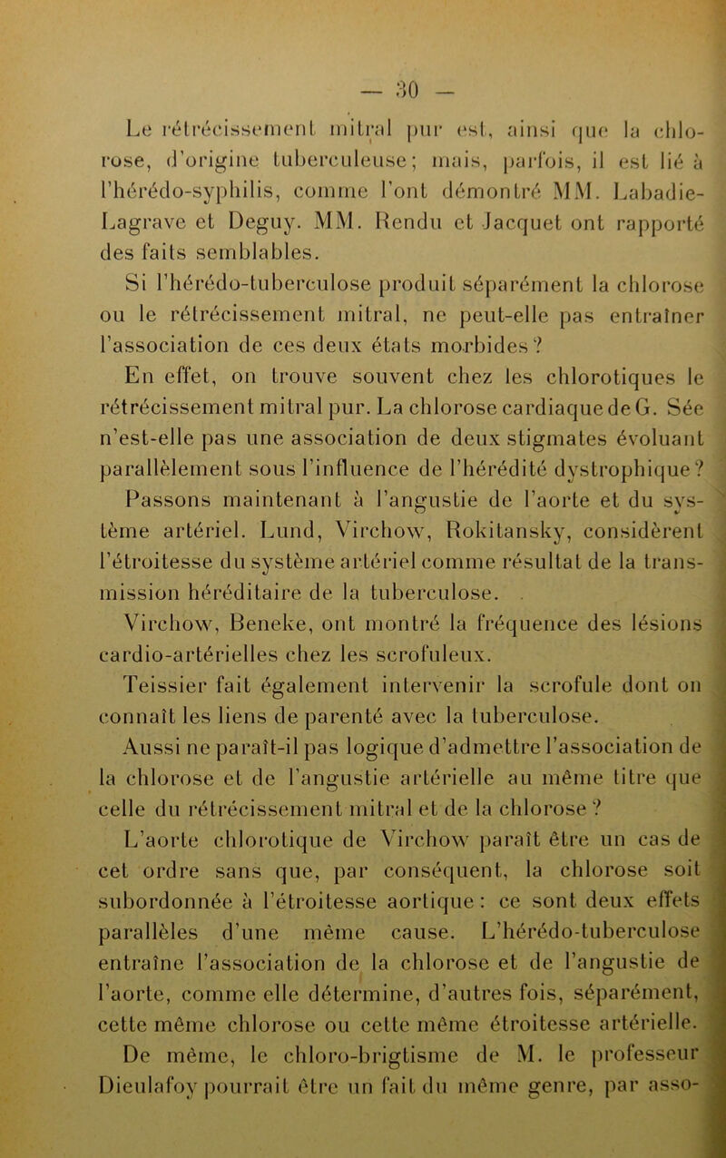 Le rétrécissement mitral pur est, ainsi que la chlo- rose, d’origine tuberculeuse; mais, parfois, il est lié à l’hérédo-syphilis, comme l’ont démontré MM. Labadie- Lagrave et Deguy. MM. Rendu et Jacquet ont rapporté des faits semblables. Si l’hérédo-tuberculose produit séparément la chlorose ou le rétrécissement mitral, ne peut-elle pas entraîner l’association de ces deux états morbides? En effet, on trouve souvent chez les chlorotiques le rétrécissement mitral pur. La chlorose cardiaque de G. Sée n’est-elle pas une association de deux stigmates évoluant parallèlement sous l’influence de l’hérédité dystrophique? Passons maintenant à l’angustie de l’aorte et du sys- tème artériel. Lund, Virchow, Rokitansky, considèrent l’étroitesse du système artériel comme résultat de la trans- mission héréditaire de la tuberculose. . Virchow, Beneke, ont montré la fréquence des lésions cardio-artérielles chez les scrofuleux. Teissier fait également intervenir la scrofule dont on connaît les liens de parenté avec la tuberculose. Aussi ne paraît-il pas logique d’admettre l’association de la chlorose et de l’angustie artérielle au même titre que celle du rétrécissement mitral et de la chlorose ? L’aorte chlorotique de Virchow paraît être un cas de cet ordre sans que, par conséquent, la chlorose soit subordonnée à l’étroitesse aortique: ce sont deux effets parallèles d’une même cause. L’hérédo-tuberculose entraîne l’association de la chlorose et de l’angustie de l’aorte, comme elle détermine, d’autres fois, séparément, cette même chlorose ou cette même étroitesse artérielle. De même, le chloro-brigtisme de M. le professeur Dieulafoy pourrait être un fait du même genre, par asso-