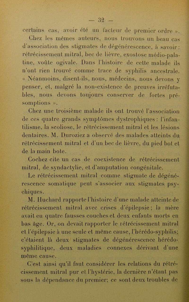 — 35 certains cas, avoir été un l'acteur de premier ordre ». Chez les mêmes auteurs, nous trouvons un beau cas d’association des stigmates de dégénérescence, à savoir: rétrécissement mitral, bec de lièvre, exostose médio-pala- tine, voûte ogivale. Dans l’histoire de cette malade ils n’ont rien trouvé comme trace de syphilis ancestrale. « Néanmoins, disent-ils, nous, médecins, nous devons y penser, et, malgré la non-existence de preuves irréfuta- bles, nous devons toujours conserver de fortes pré- somptions ». Chez une troisième malade ils ont trouvé l’association de ces quatre grands symptômes dystrophiques: l’infan- tilisme, la scoliose, le rétrécissement mitral et les lésions dentaires. M. Duroziez a observé des malades atteints du rétrécissement mitral et d’un bec de lièvre, du pied bot et de la main bote. Cochez cite un cas de coexistence de rétrécissement mitral, de syndactylie, et d’amputation congénitale. Le rétrécissement mitral comme stigmate de dégéné- rescence somatique peut s’associer aux stigmates psy- chiques. M. Huchard rapporte l’histoire d’une malade atteinte de rétrécissement mitral avec crises d’épilepsie; la mère avait eu quatre fausses couches et deux enfants morts en bas âge. Or, on devait rapporter le rétrécissement mitral et l’épilepsie à une seule et même cause, l’hérédo-syphilis; c’étaient là deux stigmates de dégénérescence hérédo- syphilitique, deux maladies connexes dérivant d’une même cause. C’est ainsi qu’il faut considérer les relations du rétré- cissement mitral pur et l’hystérie, la dernière n’étant pas sous la dépendance du premier; ce sont deux troubles de