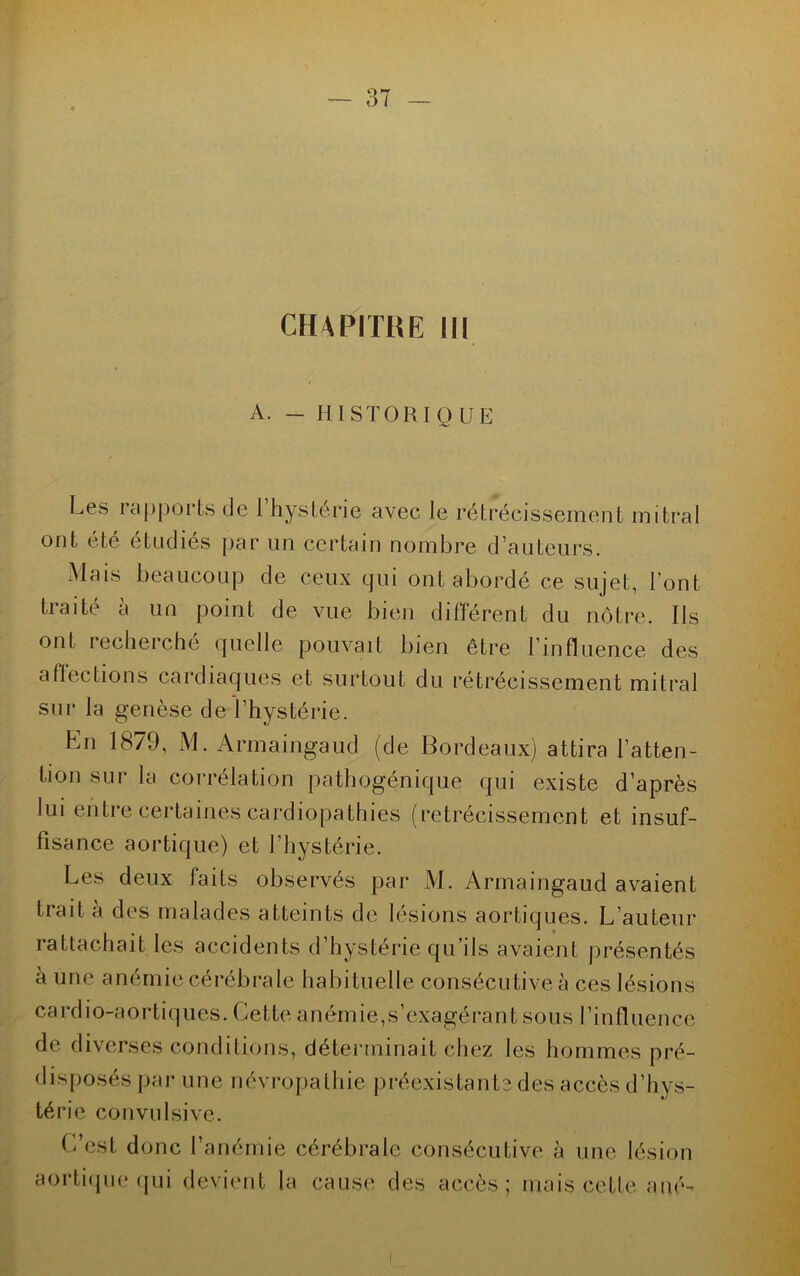 CHAPITRE III A. - HISTORIQUE Les rapports de 1 hystérie avec le rétrécissement mitral ont été étudiés par un certain nombre d'auteurs. Mais beaucoup de ceux qui ont abordé ce sujet, l'ont traité à un point de vue bien différent du nôtre. Ils ont iecliei che quelle pouvait bien être l’influence des affections cardiaques et surtout du rétrécissement mitral sur la genèse de l’hystérie. En 1879, M. Armaingaud (de Bordeaux) attira l’atten- tion sur la corrélation pathogénique qui existe d’après lui entre certaines cardiopathies (rétrécissement et insuf- fisance aortique) et l’hystérie. Les deux laits observes par M. Armaingaud avaient trait à des malades atteints de lésions aortiques. L’auteur rattachait les accidents d’hystérie qu’ils avaient présentés à une anémie cérébrale habituelle consécutive à ces lésions cardio-aortiques. Cette anémie,s’exagérant sous l’influence de diverses conditions, déterminait chez les hommes pré- disposés par une névropathie préexistante des accès d’hys- térie convulsive. C’est donc l’anémie cérébrale consécutive à une lésion aortique qui devient la cause des accès; mais cette a né-