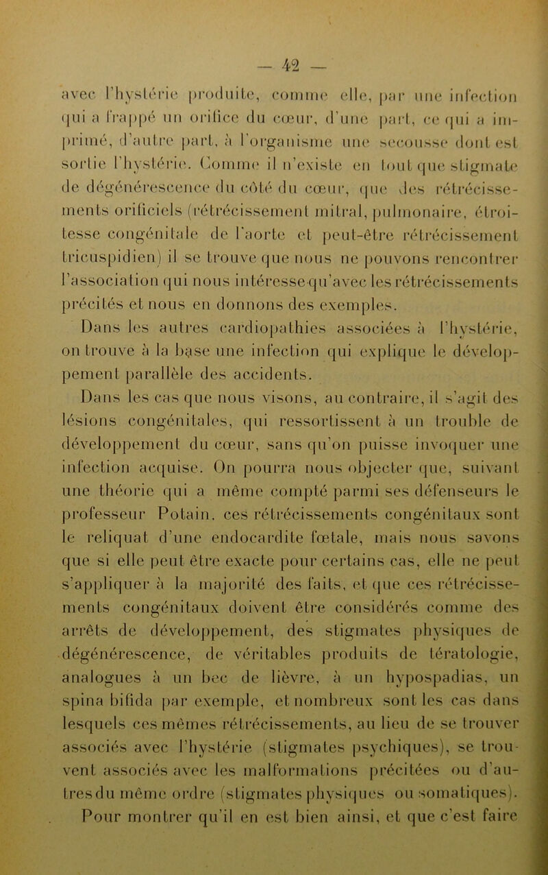avec l'hystérie produite, comme elle, par une infection qui a frappé un orilice du cœur, d'une part, ce qui a im- primé, d’autre part, à l’organisme une secousse dont est sortie l’hystérie. Comme il n’existe en tout que stigmate de dégénérescence du côté du cœur, que des rétrécisse- ments o ri ti ciel s (rétrécissement mitral, pulmonaire, étroi- tesse congénitale de l'aorte et peut-être rétrécissement tricuspidien) il se trouve que nous ne pouvons rencontrer l’association qui nous intéresse qu’avec les rétrécissements précités et nous en donnons des exemples. Dans les autres cardiopathies associées à l’hystérie, on trouve à la base une infection qui explique le dévelop- pement parallèle des accidents. Dans les cas que nous visons, au contraire, il s’agit des lésions congénitales, qui ressortissent à un trouble de développement du cœur, sans qu’on puisse invoquer une infection acquise. On pourra nous objecter que, suivant une théorie qui a même compté parmi ses défenseurs le professeur Potain. ces rétrécissements congénitaux sont le reliquat d’une endocardite fœtale, mais nous savons que si elle peut être exacte pour certains cas, elle ne peut s’appliquer à la majorité des faits, et (pie ces rétrécisse- ments congénitaux doivent être considérés comme des arrêts de développement, des stigmates physiques de dégénérescence, de véritables produits de tératologie, analogues à un bec de lièvre, à un hypospadias, un spina bifida par exemple, et nombreux sont les cas dans lesquels ces mêmes rétrécissements, au lieu de se trouver associés avec l’hystérie (stigmates psychiques), se trou- vent associés avec les malformations précitées ou d’au- tres du même ordre (stigmates physiques ou somatiques). Pour montrer qu’il en est bien ainsi, et que c’est faire