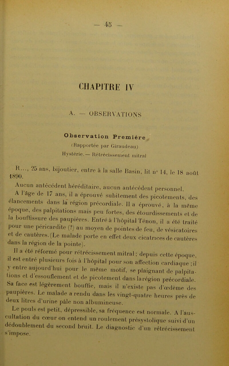 CHAPITRE IV A. — OBSERVATIONS Observation Première (Rapportée par Giraudeau) Hystérie. — Rétrécissement mitral R..., 25 ans, bijoutier, entre à la salle Basin, lit n° 14, Je 18 aoûL 1890. Aucun antécédent héréditaire, aucun antécédent personnel. A 1 âge de 17 ans, il a éprouvé subitement des picotements, des élancements dans la région précordiale. Il a éprouvé, à la même époque, des palpitations mais peu fortes, des étourdissements et de la boni fissure des paupières. Entré à l’hôpital Ténon, il a été traité pour une péricardite (?) au moyen de pointes de feu, de vésicatoires et de cautères. (Le malade porte en effet deux cicatrices de cautères dans la région de la pointe). 11 a été réformé pour rétrécissement mitral ; depuis cette époque il est entré plusieurs fois à l'hôpital pour son affection cardiaque ; il y entre aujourd'hui pour le même motif, se plaignant de palpita- 1,0118 el d’essoufïement et de picotement dans la région précordiale Sa face est légèrement bouffie, mais il n’existe pas d’œdème des paupières. Le malade a rendu dans les vingt-quatre heures près de deux litres d’urine pâle non albumineuse. Le pouls est petit, dépressible, sa fréquence est normale. A l'aus- cultation du cœur on entend un roulement présystolique suivi d’un dédoublement du second bruit. Le diagnostic d’un rétrécissement s impose. 1