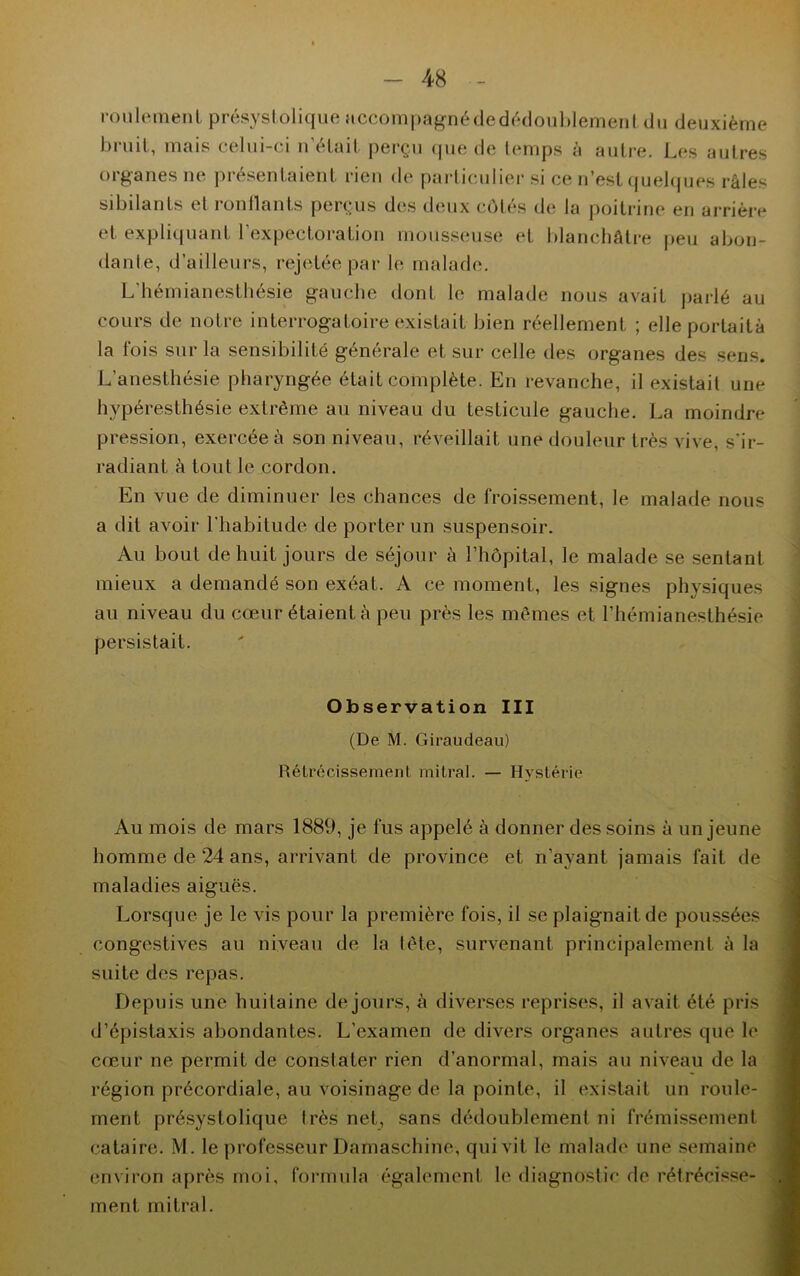 roulement présystolique accompagnédedédoublement du deuxième bruit, mais celui-ci n’était perçu que de temps à autre. Les autres organes ne présentaient rien de particulier si ce n’est quelques râles sibilants et ronflants perçus des deux côtés de la poitrine en arrière et expliquant l’expectoration mousseuse et blanchâtre peu abon- dante, d’ailleurs, rejetée par le malade. L’hémianesthésie gauche dont le malade nous avait parlé au cours de notre interrogatoire existait bien réellement ; elleportaità la t'ois sur la sensibilité générale et sur celle des organes des sens. L’anesthésie pharyngée était complète. En revanche, il existait une hypéresthésie extrême au niveau du testicule gauche. La moindre pression, exercée à son niveau, réveillait une douleur très vive, s'ir- radiant à tout le cordon. En vue de diminuer les chances de froissement, le malade nous a dit avoir l’habitude de porter un suspensoir. Au bout de huit jours de séjour à l’hôpital, le malade se sentant mieux a demandé son exéat. A ce moment, les signes physiques au niveau du cœur étaient à peu près les mêmes et l’hémianesthésie persistait. Observation III (De M. Giraudeau) Rétrécissement mitral. — Hystérie Au mois de mars 1889, je fus appelé à donner des soins à un jeune homme de 24 ans, arrivant de province et n’ayant jamais fait de maladies aiguës. Lorsque je le vis pour la première fois, il se plaignait de poussées congestives au niveau de la tête, survenant principalement à la suite des repas. Depuis une huitaine de jours, à diverses reprises, il avait été pris d’épistaxis abondantes. L’examen de divers organes autres que le cœur ne permit de constater rien d’anormal, mais au niveau de la région précordiale, au voisinage de la pointe, il existait un roule- ment présystolique très net, sans dédoublement ni frémissement cataire. M. le professeur Darnaschine, qui vit le malade une semaine environ après moi, formula également le diagnostic de rétrécisse- ment mitral.