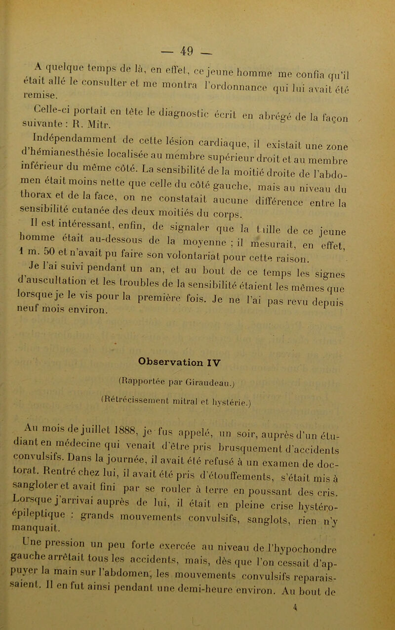 A quelque temps de là, en effet, ce jeune homme me confia qu'il eta,t aile le consulter et me montra l'ordonnance qui lui avait été remise. Celle-ci portait en tète le diagnostic écrit en abrégé de la façon suivante : R. Mitr. Indépendamment de cette lésion cardiaque, il existait une zone hémianesthésie localisée au membre supérieur droit et au membre inférieur du même côté. La sensibilité de la moitié droite de l'abdo- men était moins nette que celle du côté gauche, mais au niveau du iorax ei de la lace, on ne constatait aucune différence entre la sensibilité cutanée des deux moitiés du corps. Il est intéressant, enfin, de signaler que la tiille de ce jeune îomme était au-dessous de la moyenne ; il mesurait, en effet, 1 m. 50 et n avait pu faire son volontariat pour cette raison. Je l'ai suivi pendant un an, et au bout de ce temps les signes d auscultation et les troubles de la sensibilité étaient les mêmes que lorsque je le vis pour la première fois. Je ne l'ai pas revu depuis neuf mois environ. Observation IV (Rapportée par Giraudeau.j (Rétrécissement mitral et hystérie.) Au mois de juillet 1888, je fus appelé, un soir, auprès d’un étu- diant en médecine qui venait d’être pris brusquement d’accidents convulsifs. Dans la journée, il avait été refusé à un examen de doc- torat Rentré chez lui, il avait été pris d’étouffements, s’était mis à sangloLer et avait fini par se rouler à terre en poussant des cris Lorsque j’arrivai auprès de lui, il était en pleine crise hystéro- pilepLique : grands mouvements convulsifs, sanglots, rien n’y manquait. J Une pression un peu forte exercée au niveau de l’hypochondre gauche arrêtait tous les accidents, mais, dès que Ion cessait d’ap- puyer la main sur l’abdomen, les mouvements convulsifs reparais- saient. 11 en lut ainsi pendant une demi-heure environ. Au bout de