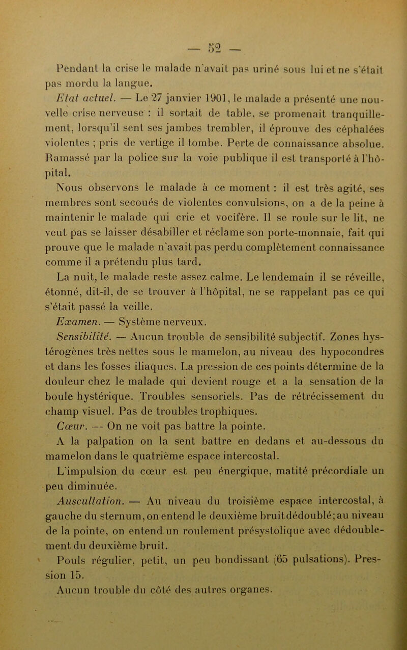 Pendant la crise le malade n’avait pas uriné sous lui et ne s'élait pas mordu la langue. Etat actuel. — Le 27 janvier 1901, le malade a présenté une nou- velle crise nerveuse : il sortait de table, se promenait tranquille- ment, lorsqu’il sent ses jambes trembler, il éprouve des céphalées violentes ; pris de vertige il tombe. Perte de connaissance absolue. Ramassé par la police sur la voie publique il est transporté à l'hô- pital. Nous observons le malade à ce moment : il est très agité, ses membres sont secoués de violentes convulsions, on a de la peine ù maintenir le malade qui crie et vocifère. 11 se roule sur le lit, ne veut pas se laisser désabiller et réclame son porte-monnaie, fait qui prouve que le malade n'avait pas perdu complètement connaissance comme il a prétendu plus tard. La nuit, le malade reste assez calme. Le lendemain il se réveille, étonné, dit-il, de se trouver à l’hôpital, ne se rappelant pas ce qui s’était passé la veille. Examen. — Système nerveux. Sensibilité. — Aucun trouble de sensibilité subjectif. Zones hys- térogènes très nettes sous le mamelon, au niveau des hypocondres et dans les fosses iliaques. La pression de ces points détermine de la douleur chez le malade qui devient rouge et a la sensation de la boule hystérique. Troubles sensoriels. Pas de rétrécissement du champ visuel. Pas de troubles trophiques. Cœur. — On ne voit pas battre la pointe. A la palpation on la sent battre en dedans et au-dessous du mamelon dans le quatrième espace intercostal. L’impulsion du cœur est peu énergique, matité précordiale un peu diminuée. Auscultation. — Au niveau du troisième espace intercostal, à gauche du sternum, on entend le deuxième bruitdédoublé;au niveau de la pointe, on entend un roulement présystolique avec dédouble- ment du deuxième bruit. Pouls régulier, petit, un peu bondissant (65 pulsations). Pres- sion 15. Aucun (rouble du côté des autres organes.