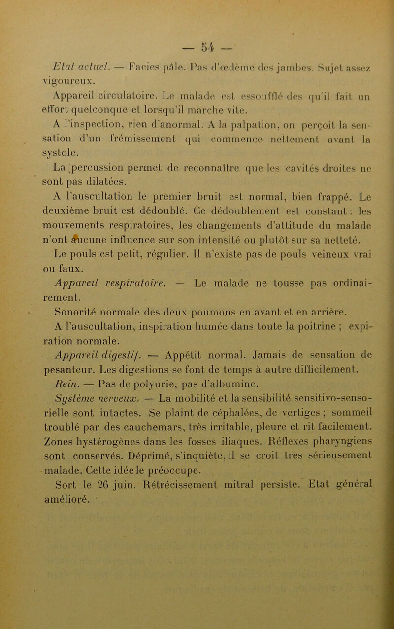 Etal actuel. — Facics pâle. Pas d’œdème des jambes. Sujet assez vigoureux. Appareil circulatoire. Le malade est essoufflé dès qu’il fait un effort quelconque et lorsqu’il marche vite. A l’inspection, rien d'anormal. A la palpation, on perçoit la sen- sation d’un frémissement qui commence nettement avant la systole. La [percussion permet de reconnaître que les cavités droites ne sont pas dilatées. A l’auscultation le premier bruit est normal, bien frappé. Le deuxième bruit est dédoublé. Ce dédoublement est constant : les mouvements respiratoires, les changements d’attitude du malade n’ont Aucune influence sur son intensité ou plutôt sur sa netteté. Le pouls est petit, régulier. Il n’existe pas de pouls veineux vrai ou faux. Appareil respiratoire. — Le malade ne tousse pas ordinai- rement. Sonorité normale des deux poumons en avant et en arrière. A l’auscultation, inspiration humée dans toute la poitrine ; expi- ration normale. Appareil digestif. — Appétit normal. Jamais de sensation de pesanteur. Les digestions se font de temps à autre difficilement. Rein. — Pas de polyurie, pas d’albumine. Système nerveux. — La mobilité et la sensibilité sensitivo-senso- rielle sont intactes. Se plaint de céphalées, de vertiges; sommeil troublé par des cauchemars, très irritable, pleure et rit facilement. Zones hystérogènes dans les fosses iliaques. Réflexes pharyngiens sont conservés. Déprimé, s’inquiète, il se croit très sérieusement malade. Cette idée le préoccupe. Sort le 26 juin. Rétrécissement mitral persiste. Etat général amélioré.