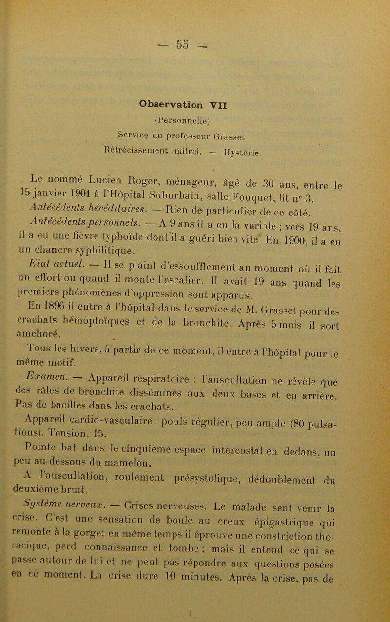 Observation VII (Personnelle) Service du professeur Grasset Rétrécissement mitral. — Hystérie Le nommé Lucien Roger, ménageur, âgé de 30 ans, entre le 15 janvier 1901 à l’Hôpital Suburbain, salle Fouquet, lit n 3. Antécédents héréditaires. — Rien cle particulier de ce côté. Antécédents personnels. — A 9 ans il a eu la vari de ; vers 19 ans, il a eu une fièvre typhoïde dont il a guéri bien vite En 1900, il a eu un chancre syphilitique. Etat actuel. Il se plaint d’essoufflement au moment où il fait un effort ou quand il monte l’escalier. Il avait 19 ans quand les premiers phénomènes d’oppression sont apparus. En 1896 il entre à 1 hôpital dans le service de l\I. Grasset pour des crachats hémoptoïques et de la bronchite. Après 5 mois il sort amélioré. Tous les hivers, à partir de ce moment, il entre à l’hôpital pour le même motif. Examen. — Appareil respiratoire : l’auscultation ne révèle que des râles de bronchite disséminés aux deux bases et en arrière. Pas de bacilles dans les crachats. Appareil cardio-vasculaire: pouls régulier, peu ample (80 pulsa- tions). Tension, 15. Pointe bat dans le cinquième espace intercostal en dedans, un peu au-dessous du mamelon. A l'auscultation, roulement présystolique, dédoublement du deuxième bruit. Système nerveux. — Crises nerveuses. Le malade sent venir la crise. C’est une sensation de boule au creux épigastrique qui remonte à la gorge; en même temps il éprouve une constriction tho- racique, perd connaissance et tombe; mais il entend ce qui se passe autour de lui et ne peut pas répondre aux questions posées en ce moment. La crise dure 10 minutes. Après la crise, pas de