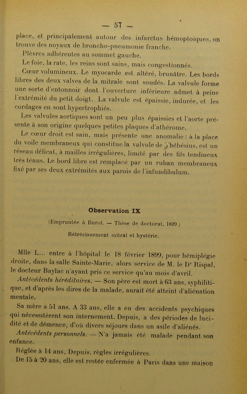 place, el principalement autour des infarctus hémoptoïques, on 11ou\ e des noyaux de broncho-pneumonie franche. Plèvres adhérentes au sommet gauche. Le foie, la rate, les reins sont sains, mais congestionnés. Cœur volumineux. Le myocarde est altéré, brunâtre. Les bords libres des deux valves de la mitrale sont soudés. La valvule forme une sorte d entonnoir dont l’ouverture inférieure admet à peine 1 extrémité du petit doigt. La valvule est épaissie, indurée, et les cordages en sont hypertrophiés. Les valvules aortiques sont un peu plus épaissies et l’aorte pré- sente à son origine quelques petites plaques d'athérome. Le cœur droit est sain, mais présente une anomalie : à la place du voile membraneux qui constitue la valvule de ïhébésius, est un réseau délicat, à mailles irrégulières, limité par des fils tendineux très ténus. Le bord libre est remplacé par un ruban membraneux fixé par ses deux extrémités aux parois de 1’infundibulum. Observation IX (Empruntée à Burot. — Thèse de doctorat, 1899.) Rétrécissement mitral et hystérie. Mlle L... entre à l'hôpital le 18 février 1899, pour hémiplégie droite, dans la salle Sainte-Marie, alors service de M. le Dr Rispal, le docteur Baylac n ayant pris ce service qu’au mois d’avril. Antécédents héréditaires. — Son père est mort à 63 ans, syphiliti- que, et d’après les dires de la malade, aurait été atteint d’aliénation mentale. Sa mère a 51 ans. A 33 ans, elle a eu des accidents psychiques qui nécessitèrent son internement. Depuis, a des périodes de luci- dité et de démence, d’où divers séjours dans un asile d’aliénés. Antécédents personnels. — N’a jamais été malade pendant son enfance. Réglée à 14 ans. Depuis, règles irrégulières. L)e 15 à 20 ans, elle est restée enfermée à Paris dans une maison