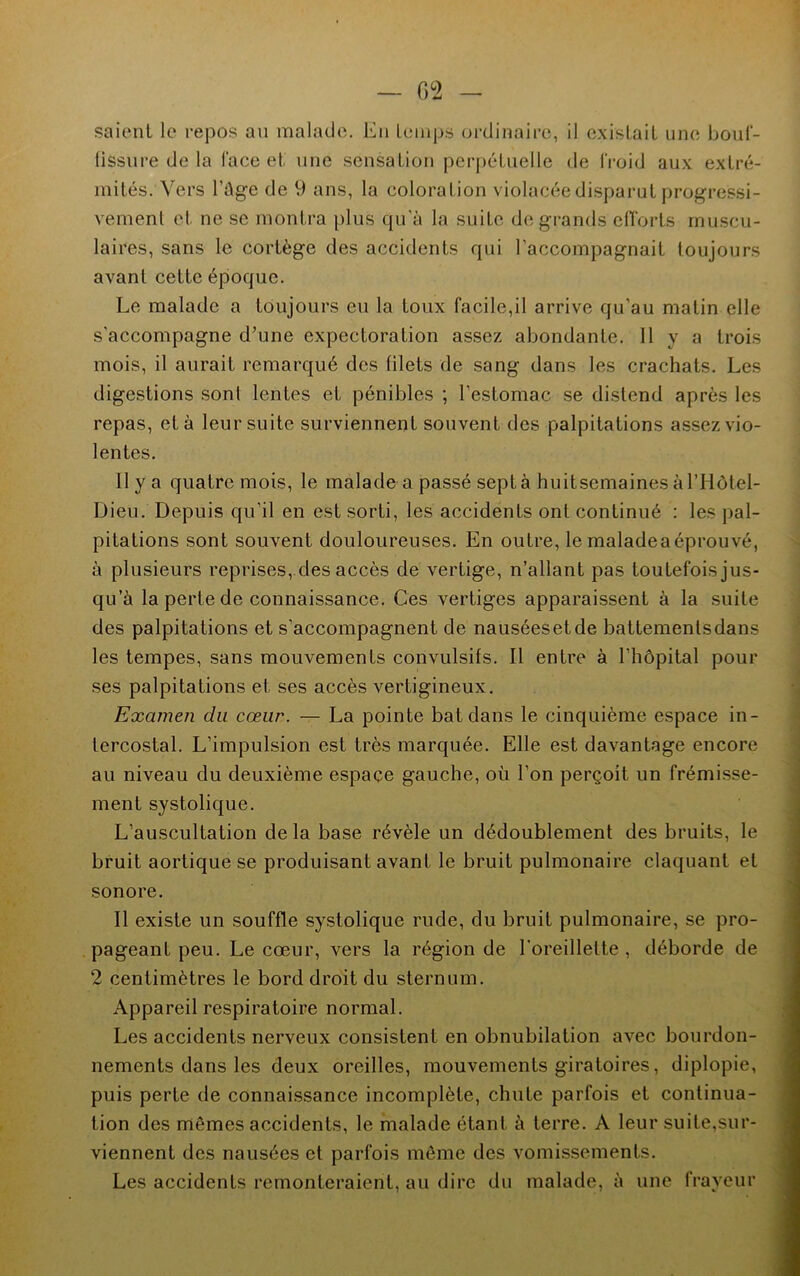 saient le repos au malade. En temps ordinaire, il existait une bouf- fissure de la face et, une sensation perpétuelle de froid aux extré- mités. Vers l’âge de 9 ans, la coloration violacée disparut progressi- vement et ne se montra plus qu'à la suite de grands efforts muscu- laires, sans le cortège des accidents qui l’accompagnait toujours avant cette époque. Le malade a toujours eu la toux facile,il arrive qu’au matin elle s'accompagne d’une expectoration assez abondante. 11 y a trois mois, il aurait remarqué des filets de sang dans les crachats. Les digestions sont lentes et pénibles ; l’estomac se distend après les repas, et à leur suite surviennent souvent des palpitations assez vio- lentes. 11 y a quatre mois, le malade a passé sept à huitsemaines àl’Hôtel- Dieu. Depuis qu’il en est sorti, les accidents ont continué : les pal- pitations sont souvent douloureuses. En outre, le maladeaéprouvé, à plusieurs reprises, des accès de vertige, n’allant pas toutefois jus- qu’à la perte de connaissance. Ces vertiges apparaissent à la suite des palpitations et s’accompagnent de nauséesetde battementsdans les tempes, sans mouvements convulsifs. Il entre à l’hôpital pour ses palpitations et ses accès vertigineux. Examen du cœur. — La pointe bat dans le cinquième espace in- tercostal. L’impulsion est très marquée. Elle est davantage encore au niveau du deuxième espace gauche, où l’on perçoit un frémisse- ment systolique. L’auscultation delà base révèle un dédoublement des bruits, le bruit aortique se produisant avant le bruit pulmonaire claquant et sonore. Il existe un souffle systolique rude, du bruit pulmonaire, se pro- pageant peu. Le cœur, vers la région de l'oreillette , déborde de 2 centimètres le bord droit du sternum. Appareil respiratoire normal. Les accidents nerveux consistent en obnubilation avec bourdon- nements dans les deux oreilles, mouvements giratoires, diplopie, puis perte de connaissance incomplète, chute parfois et continua- tion des mêmes accidents, le malade étant à terre. A leur suite,sur- viennent des nausées et parfois même des vomissements. Les accidents remonteraient, au dire du malade, à une frayeur