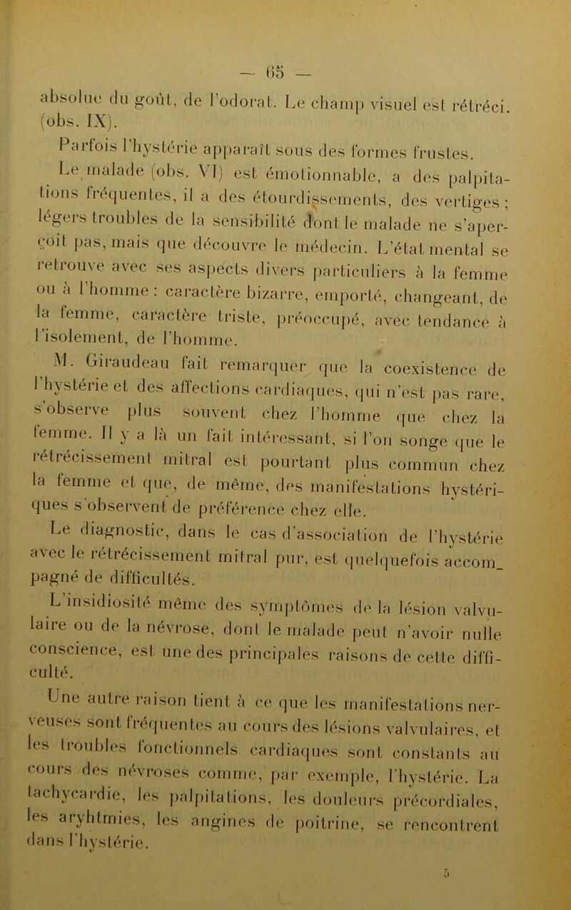 - 1)5 - absolue du goût, de l’odorat. Le champ visuel est rétréci (obs. IX). Paifois 1 hystérie apparaît sous des formes frustes. Le malade (obs, VI) est émotionnable, a des palpita- lions fréquentes, il a des étourdissements, des vertiges; légers troubles de la sensibilité dont le malade ne s’aper- çoit pas, mais que découvre le médecin. L’état mental se retrouve avec ses aspects divers particuliers à la femme ou à l’homme : caractère bizarre, emporté, changeant, de la femme, caractère triste, préoccupé, avec tendance, à 1 isolement, de l'homme. -M. Giiaudeau lait remarquer que la coexistence de 1 hystérie et des affections cardiaques, qui n’est pas rare, s’observe plus souvent chez l’homme que chez la temme. 11 y a là un fait intéressant, si l’on songe que le rétrécissement mitral est pourtant plus commun chez la temme et que, de même, des manifestations hystéri- ques s'observent de préférence chez elle. Le diagnostic, dans le cas d’association de l’hystérie avec le rétrécissement mitral pur, est quelquefois accom pagné de difficultés. L msidioèité même des symptômes de la lésion valvu- laire ou de la névrose, dont le malade peut n’avoir nulle conscience, est une des principales raisons de cette diffi- culté. Une autre raison tient à ce que les manifestations ner- \euscs sont tiequentes au cours des lésions valvulaires, et les troubles fonctionnels cardiaques sont constants au cours des névroses comme, par exemple, l’hystérie. La tachycardie, les palpitations, les douleurs précordiales, les aryhtmies, les angines de poitrine, se rencontrent dans l’hystérie.