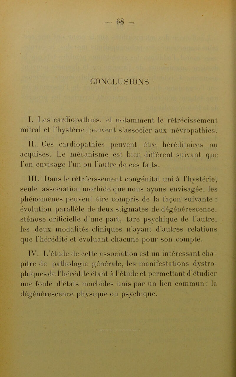 CONCLUSIONS 1. Les cardiopathies, et notamment le rétrécissement mitral et l’hystérie, peuvent s’associer aux névropathies. IL Ces cardiopathies peuvent être héréditaires ou acquises. Le mécanisme est bien différent suivant que l’on envisage l’un ou l’autre de ces faits. III. Dans le rétrécissement congénital uni à l'hystérie, seule association morbide que nous ayons envisagée, les phénomènes peuvent être compris de la façon suivante : évolution parallèle de deux stigmates de dégénérescence, sténose orilicielle d’une part, tare psychique de l’autre, les deux modalités cliniques n’ayant d’autres relations que l'hérédité et évoluant chacune pour son compte. IV. L’étude de cette association est un intéressant cha- pitre de pathologie générale, les manifestations dystro- phiquesde l’hérédité étant à l’étude et permettant d’étudier une foule d’états morbides unis par un lien commun : la dégénérescence physique ou psychique.