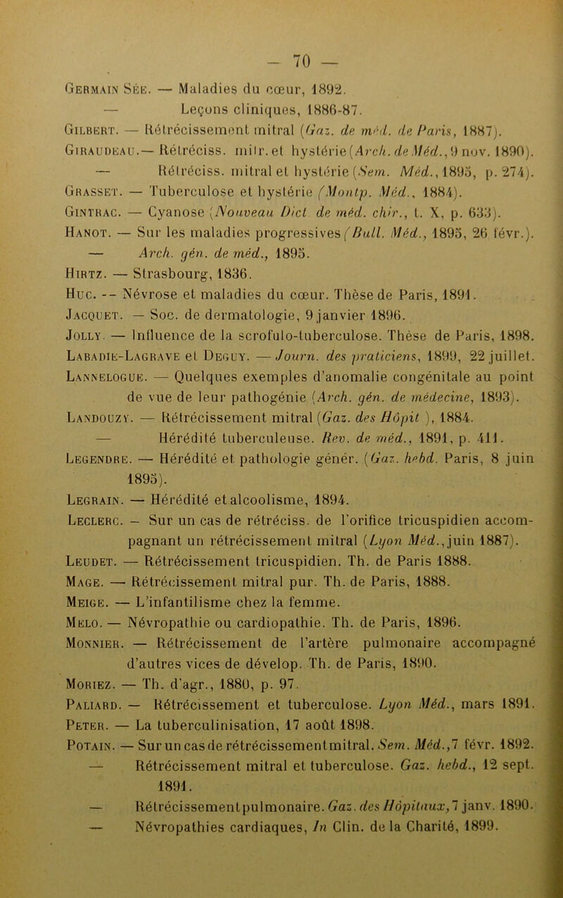 Germain Sée. — Maladies du cœur, 1892. — Leçons cliniques, 1886-87. Gilbert. — Rétrécissement mitral (Gaz. de méd. de Paris, 1887). Giraudeau.— Rélréciss. rnilr.et hystérie (Arc/i. de Méd., 9 nov. 1890). — Rélréciss. mitral et hystérie (Sem. Méd., 1895, p. 274). Grasset. — Tuberculose et hystérie (Montp. Méd., 1884). Gintrac. — Cyanose (Nouveau Dicl de méd. ch>r., t. X, p. 633). Hanot. — Sur les maladies progressives f Æa//. Méd., 1895, 26 févr.). — Arch. gén. de méd., 1895. Hirtz. — Strasbourg, 1836. Hue. -- Névrose et maladies du cœur. Thèse de Paris, 1891. Jacquet. — Soc. de dermatologie, 9 janvier 1896. Jolly. — Influence de la scrofulo-luberculose. Thèse de Paris, 1898. Labadie-Lagrave el Deguy. —Journ. des praticiens, 1899, 22 juillet. Lannelogue. — Quelques exemples d’anomalie congénitale au point de vue de leur pathogénie (Arch. gén. de médecine, 1893). Landouzy. — Rétrécissement mitral (Gaz. des Hôpit ), 1884. Hérédité tuberculeuse. Rev. de méd., 1891, p. 411. Legendre. — Hérédité et pathologie génér. (Gaz. Imbd. Paris, 8 juin 1895). Legrain. — Hérédité et alcoolisme, 1894. Leclerc. - Sur un cas de rétréciss. de l’orifice tricuspidien accom- pagnant un rétrécissement mitral (Lyon d/éaL,juin 1887). Leudet. — Rétrécissement tricuspidien. Th. de Paris 1888. Mage. — Rétrécissement mitral pur. Th. de Paris, 1888. Meige. — L’infantilisme chez la femme. Melo. — Névropathie ou cardiopathie. Th. de Paris, 1896. Monnier. — Rétrécissement de l’artère pulmonaire accompagné d’autres vices de dévelop. Th. de Paris, 1890. Moriez. — Th. d'agr., 1880, p. 97. Paliard. — Rétrécissement et tuberculose. Lyon Méd., mars 1891. Peter. — La tuberculinisation, 17 août 1898. Potain. —Surun casde rétrécissementmitral. Sem. Méd.,7 févr. 1892. Rétrécissement mitral et tuberculose. Gaz. hebd., 12 sept. 1891. — Rétrécissementpulmonaire. Gaz. des Hôpitaux,! janv. 1890. — Névropathies cardiaques, In Clin, de la Charité, 1899.