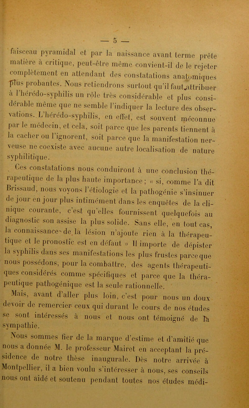 Aiisceau pyramidal et par la naissance avant terme prête matière à ci-itiqiie, peut-être môme convient-il de le rejeter complètement en attendant des constatations anatomiques plus probantes. Nous retiendrons surtout qu’il faut^altribuer a 1 hérédo-sypliilis un rôle très considérable et plus consi- dérable même que ne semble l’indiquer la lecture des obser- vations., L’Iiérédo-syphilis, en effet, est souvent méconnue pai le médecin, et cela, soit parce que les parents tiennent à la cacher ou l’ignorent, soit parce que la manifestation ner- veuse ne coexiste avec aucune autre localisation de nature syphilitique. . Ces constatations nous conduiront cà une conclusion thé- rapeutique de la plus haute importance; « si, comme la dit Brissaud, nous voyons l’étiologie et la pathogénie s’insinuer de jour en jour plus intimément dans les enquêtes de la cli- nique courante, c’eat qu’elles fournissent quelquefois au diagnostic son assise la plus solide. Sans elle, en tout cas, la connaissance-déjà lésion n’ajoute rien cà la thérapeu- tique et le pronostic est en défaut » 11 importe de dépister la syphilis dans ses manifestations les plus frustes parce que nous possédons, pour la combcattre, des agents thérapeuti- ques considérés comme spécifiques et parce que la théra- peutique pathogénique est la seule rationnelle. Mciis, avcant d’aller plus loin, c’est pour nous un doux devoir de remercier ceux qui durant le cours de nos études se sont intéressés à nous et nous ont témoigné de là sympathie. Nous sommes fier de la marque d’estime et d’camitié que nous a donnée M. le professeur Mairet en cacceptant la pré- sidence de notre thèse inaugurale. Dès notre arrivée à Montpellier, il a bien voulu s’intéresser à nous, ses conseils nous ont caidé et soutenu pendant toutes nos études médi-