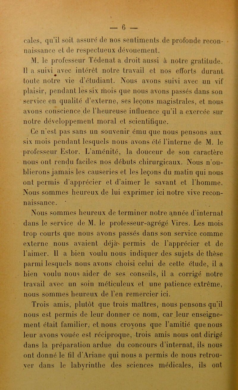 cales, qu’il soil assuré de nos sentiments de profonde recon- naissance et de respectueux dévouement. M. le professeur Tédenata droit aussi à notre gratitude. 11 a suivi avec intérêt notre travail et nos efforts durant m toute notre vie d’étudiant. Nous avons suivi avec un vif plaisir, pendant les six mois que nous avons passés dans son service en qualité d’externe, ses leçons magistrales, et nous avons conscience de l’heureuse influence qu’il a exercée sur notre développement moral et scientifique. Ce n’est pas sans un souvenir ému que nous pensons aux six mois pendant lesquels nous avons été l’interne de M. le professeur Estor. L’aménité, la douceur de son caractère nous ont rendu faciles nos débuts chirurgicaux. Nous n’ou- blierons jamais les causeries et les leçons du matin qui nous ont permis d’apprécier et d’aimer le savant et l’homme. Nous sommes heureux de lui exprimer ici notre vive recon- naissance. ' Nous sommes heureux de terminer notre année d’internat dans le service de M. le professeur-agrégé Vires. Les mois trop courts que nous avons passés dans son service comme externe nous avaient déjà^ permis de l’apprécier et de l’aimer. 11 a bien voulu nous indiquer des sujets de thèse parmi lesquels nous avons choisi celui de cette étude, il a bien voulu nous aider de ses conseils, il a corrigé notre travail avec un soin méticuleux et une patience extrême, nous sommes heureux de l’en remercier ici. Trois amis, plutôt que trois maîtres, nous pensons qu'il nous est permis de leur donner ce nom, car Jeur enseigne- ment était familier, et nous croyons que l’amitié que nous leur avons vouée est réciproque, trois amis nous ont dirigé dans la préparation ardue du concours d’internat, ils nous ont donné le fil d’Ariane qui nous a permis de nous retrou- ver dans le labyrinthe des sciences médicales, ils ont