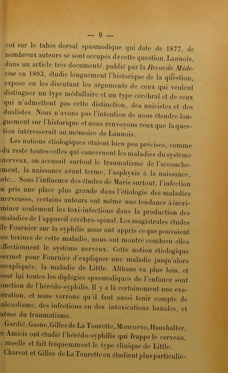 cot sur le tabès dorsal spasmodique qui date de 1877, de nombreux auteurs se sontoccupés decette question. Lannois, dans un article très documenté, publié \o. Revue de Méde- cine en 1893, étudie longuement l’historique de la question, expose en les discutant les arguments de ceux qui veulent distinguer un type médullaire et un type cérébral et de ceux qui n’admettent pas cette distinction, des unicistes et des dualistes. Nous n’avons pas l’intention de nous étendre lon- guement sur riiistorique et nous renvoyons ceux que la ques- tion intéresserait au mémoire de Lannois. Les notions étiologiques étaient bien peu précises, comme du reste toutes celles qui concernent les maladies du système nerveux, on accusait surtout le traumatisme de l’accouche- :ment, la naissance avant terme, l’asphyxie à la naissance, etc... Sous l’influence des études de Marie surtout, l’infection a pris une place plus grande dans l’étiologie des maladies inerveuses, certains auteurs ont même une tendance àincri- miner seulernent les toxi-infections dans la production des maladies de l’appareil cérébro-spinal. Les magistrales études de Fournier sur la syphilis nous ont appris ce que pouvaient • es. toxines de cette maladie, nous ont montré combien elles affectionnent le système nerveux. Cette notion étiologique nermet pour Fournier d’expliquer une maladie jusqu’alors inexpliquée, la maladie de Little. Althaus va plus loin, et ’our Ipi toutes les diplégies spasmodiques de l’enfance sont onction de l’hérédo-syphilis. 11 y a là certainement une exa- ération, et nous verrons qu’il faut aussi tenir compte de alcoolisme, des infections ou des intoxications banales, et ilême du traumatisme. Gardié, Gasne,Gilles de La Tourette, Moncorvo, Hausbalter «Amicis ont étudié l’hérédo-sypbilis qui frappe le cerveau,’ . moelle et fait fréquemment le type clinique de Little. Charcot et Gilles de La Tourette en étudient plus particuliè-