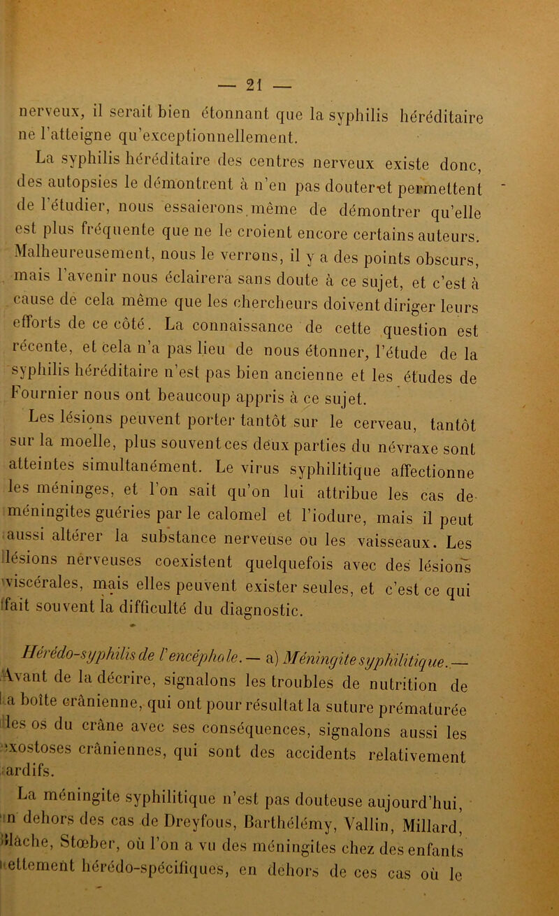 n6ivGux, il SGitiitbiGii Gtoniitiiit cjug Ici syphilis hérédildirG iiG l’attGignG qu’GxcGptioniîGllGmGiit. La syphilis liéréditairG dGs cGiitrGs nGrvGux GxistG donc, dGs autopsiGS 1g démonti’Giit a ii’gii pas doiitGr'Gt pGrniGttGnt dG l’étudiGr, nous ossaiorons mêniG do démontror qu’ollo Gst plus fréquGntG quG iig 1g croiGiit gucocg cGrtains autGurs. MalhGurGusGniGnt, nous 1g vGrrons, il y a dGs points obscurs, mais 1 avenir nous éclairera sans doute à ce sujet, et c’est a cause de cela même que les chercheurs doivent diriger leurs efforts de ce côté. La connaisscance de cette question est récente, et cela n’a pas lieu de nous étonner, l’étude de la syphilis héréditaire n’est pas bien ancienne et les études de hournier nous ont beaucoup appris à ce sujet. Les lésions peuvent porter tantôt sur le cerveau, tantôt sur la moelle, plus souvent ces deux parties du névraxe sont atteintes simultanément. Le virus syphilitique affectionne les méninges, et 1 on sait qu’on lui attribue les cas de iméningites guéries par le calomel et l’iodure, mais il peut aussi altérer la subkance nerveuse ou les vaisseaux. Les ilésions nérveuses coexistent quelquefois avec des lésion's 'Viscérales, mms elles peuvent exister seules, et c’est ce qui (fait souvent la difficulté du diagnostic. Hérédo-syphilis de l'encéphede.— a) Méningite syphilitique. Avant de la décrire, signalons les troubles de nutrition de l a boîte crânienne, qui ont pour résultat la suture prématurée i les os du crâne avec ses conséquences, signalons aussi les nxostoses crâniennes, qui sont des accidents relativement ardifs. La méningite syphilitique n’est pas douteuse aujourd’hui, ' n dehors des cas de Dreyfous, Barthélémy, Vallin, Millard' jdâche, Stœber, où l’on a vu des méningites chez des enfants |•ettement hérédo-spécifiques, en dehors de ces cas où le