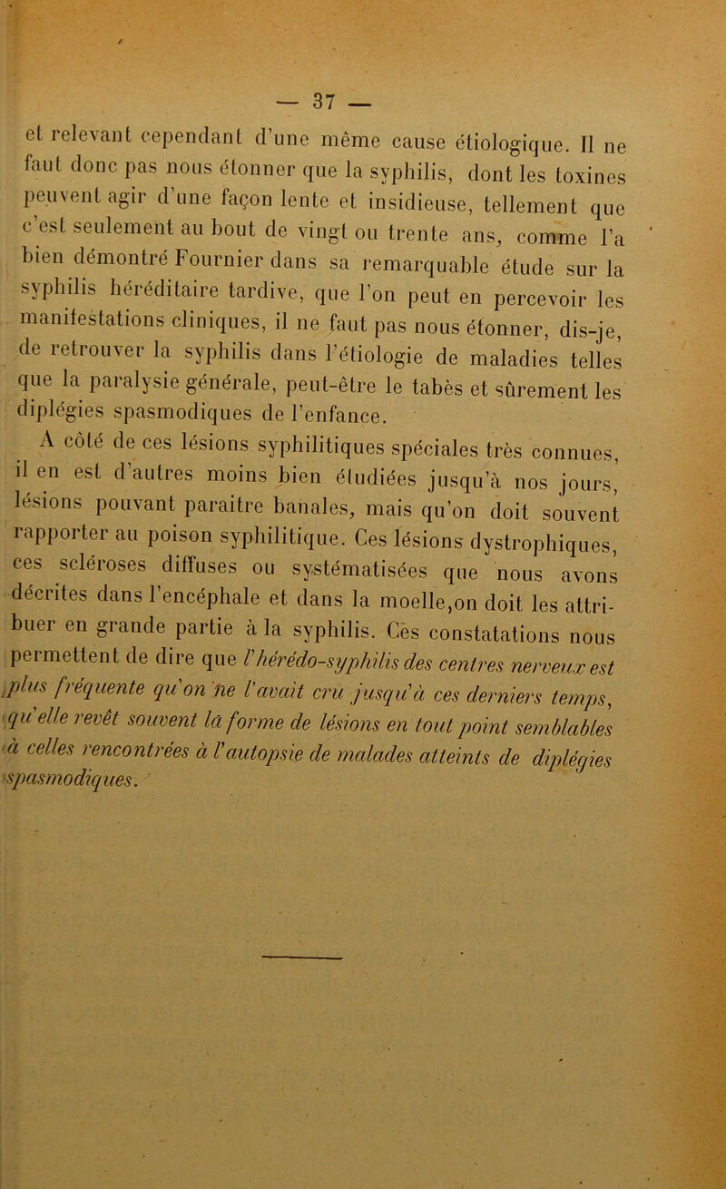 et lelevant cependant d’une même cause étiologique. II ne faut donc pas nous étonner que la syphilis, dont les toxines peuvent agir d’une façon lente et insidieuse, tellement que c’est seulement au bout de vingt ou trente ans, comme l’a bien démontré Fournier dans sa remarquable étude sur la syphilis héréditaire tardive, que l’on peut en percevoir les manifestations cliniques, il ne faut pas nous étonner, dis-je, de retrouver la syphilis dans l’étiologie de maladies telles que la paralysie générale, peut-être le tabès et sûrement les diplégies spasmodiques de l’enfance. A côté de ces lésions syphilitiques spéciales très connues, il en est d’autres moins bien éludiées jusqu’à nos jours,’ lésions pouvant paraitre banales, mais qu’on doit souvent rapporter au poison syphilitique. Ces lésions dystrophiques, ces scléroses diffuses ou systématisées que nous avons décrites dans l’encéphale et dans la moelle,on doit les attri- buer en grande partie à la syphilis. Cès constatations nous permettent de dire que l'hérédo-syphilis des centres nerveux est ,plus fréquente qu'on ne l'avait cru jusqu'à ces derniers temps, ■ qu elle revêt souvent la forme de lésions en tout point semblables là celles rencontrées à l'autopsie de malades atteints de diplégies ^spasmodiques.