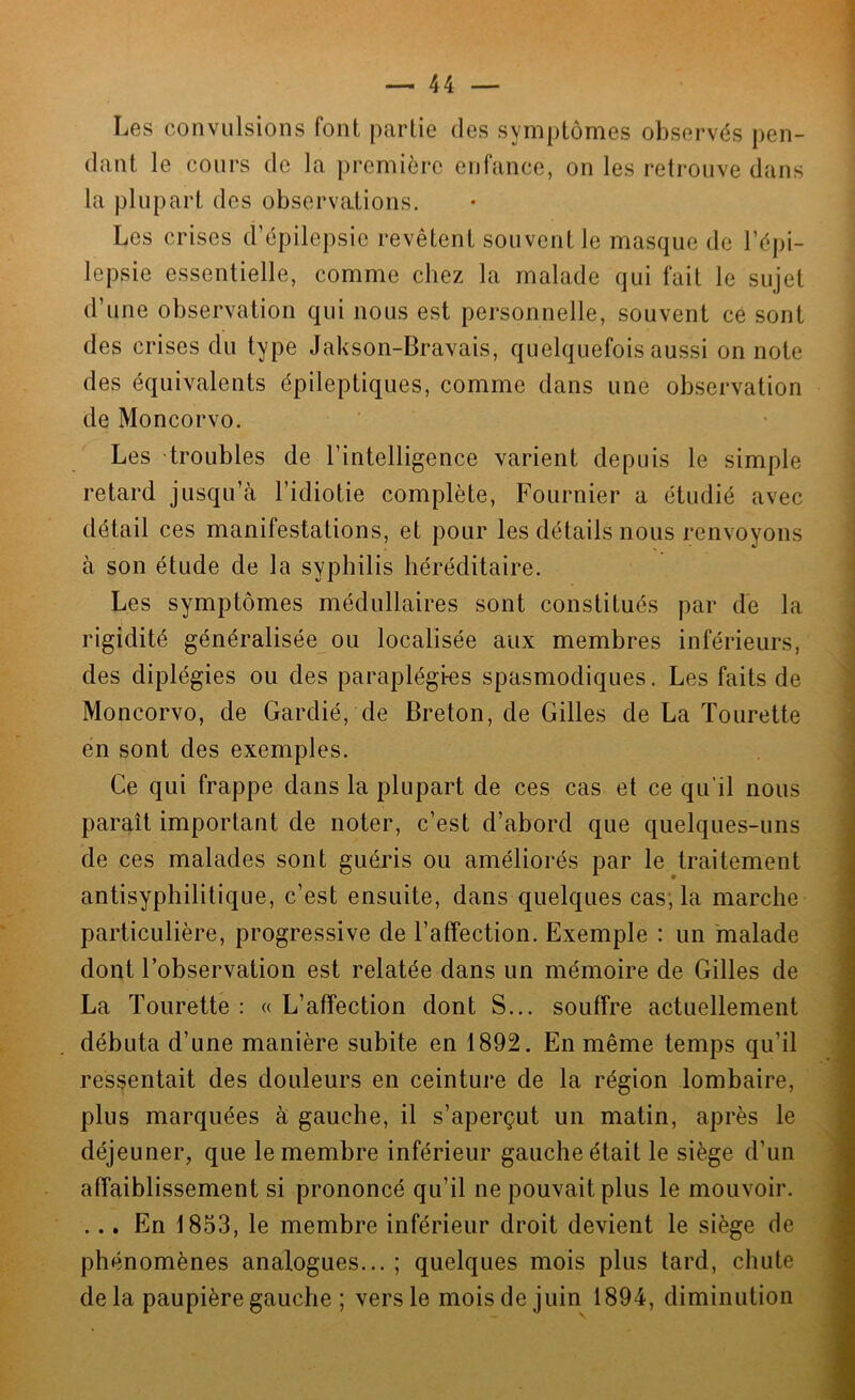 Les convulsions font partie des symptômes observés pen- dant le cours de la première enfance, on les retrouve dans la plupart des observations. Les crises d’épilepsie revêtent souvent le masque de l’épi- lepsie essentielle, comme chez la malade qui fait le sujet d’une observation qui nous est personnelle, souvent ce sont des crises du type Jakson-Bravais, quelquefois aussi on note des équivalents épileptiques, comme dans une observation de Moncorvo. Les troubles de l’intelligence varient depuis le simple retard jusqu’à l’idiotie complète, Fournier a étudié avec détail ces manifestations, et pour les détails nous renvoyons à son étude de la syphilis héréditaire. Les symptômes médullaires sont constitués par de la rigidité généralisée ou localisée aux membres inférieurs, des diplégies ou des paraplégies spasmodiques. Les faits de Moncorvo, de Gardié, de Breton, de Gilles de La Tourette en sont des exemples. Ce qui frappe dans la plupart de ces cas et ce qu’il nous paraît important de noter, c’est d’abord que quelques-uns de ces malades sont guéris ou améliorés par le traitement antisyphilitique, c’est ensuite, dans quelques cas; la marche particulière, progressive de l’affection. Exemple : un malade dont l’observation est relatée dans un mémoire de Gilles de La Tourette : « L’affection dont S... souffre actuellement débuta d’une manière subite en 1892. En même temps qu’il ressentait des douleurs en ceinture de la région lombaire, plus marquées à gauche, il s’aperçut un matin, après le déjeuner, que le membre inférieur gauche était le siège d’un affaiblissement si prononcé qu’il ne pouvait plus le mouvoir. ... En 1853, le membre inférieur droit devient le siège de phénomènes analogues... ; quelques mois plus tard, chute delà paupière gauche ; vers le moisdejuin 1894, diminution